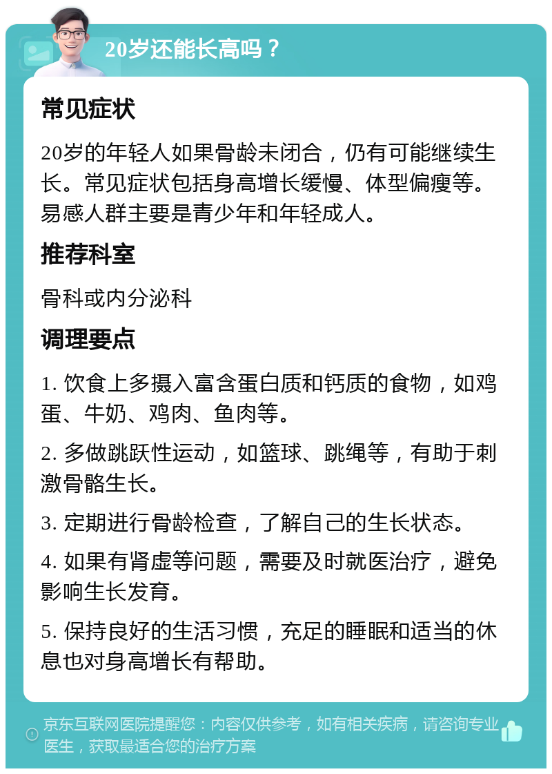 20岁还能长高吗？ 常见症状 20岁的年轻人如果骨龄未闭合，仍有可能继续生长。常见症状包括身高增长缓慢、体型偏瘦等。易感人群主要是青少年和年轻成人。 推荐科室 骨科或内分泌科 调理要点 1. 饮食上多摄入富含蛋白质和钙质的食物，如鸡蛋、牛奶、鸡肉、鱼肉等。 2. 多做跳跃性运动，如篮球、跳绳等，有助于刺激骨骼生长。 3. 定期进行骨龄检查，了解自己的生长状态。 4. 如果有肾虚等问题，需要及时就医治疗，避免影响生长发育。 5. 保持良好的生活习惯，充足的睡眠和适当的休息也对身高增长有帮助。