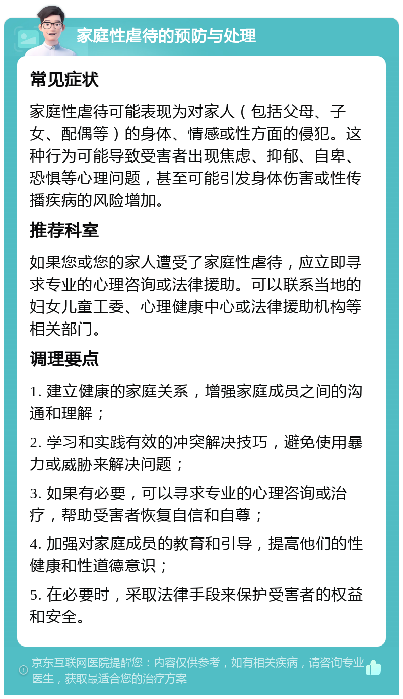 家庭性虐待的预防与处理 常见症状 家庭性虐待可能表现为对家人（包括父母、子女、配偶等）的身体、情感或性方面的侵犯。这种行为可能导致受害者出现焦虑、抑郁、自卑、恐惧等心理问题，甚至可能引发身体伤害或性传播疾病的风险增加。 推荐科室 如果您或您的家人遭受了家庭性虐待，应立即寻求专业的心理咨询或法律援助。可以联系当地的妇女儿童工委、心理健康中心或法律援助机构等相关部门。 调理要点 1. 建立健康的家庭关系，增强家庭成员之间的沟通和理解； 2. 学习和实践有效的冲突解决技巧，避免使用暴力或威胁来解决问题； 3. 如果有必要，可以寻求专业的心理咨询或治疗，帮助受害者恢复自信和自尊； 4. 加强对家庭成员的教育和引导，提高他们的性健康和性道德意识； 5. 在必要时，采取法律手段来保护受害者的权益和安全。