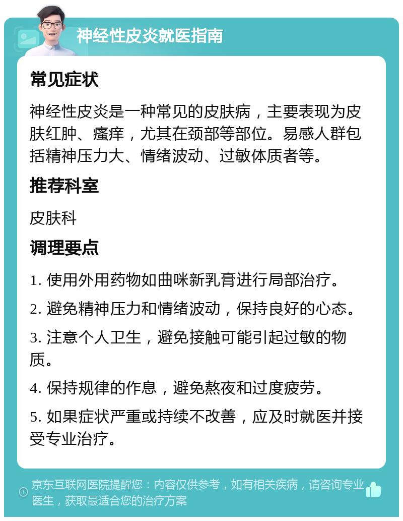 神经性皮炎就医指南 常见症状 神经性皮炎是一种常见的皮肤病，主要表现为皮肤红肿、瘙痒，尤其在颈部等部位。易感人群包括精神压力大、情绪波动、过敏体质者等。 推荐科室 皮肤科 调理要点 1. 使用外用药物如曲咪新乳膏进行局部治疗。 2. 避免精神压力和情绪波动，保持良好的心态。 3. 注意个人卫生，避免接触可能引起过敏的物质。 4. 保持规律的作息，避免熬夜和过度疲劳。 5. 如果症状严重或持续不改善，应及时就医并接受专业治疗。