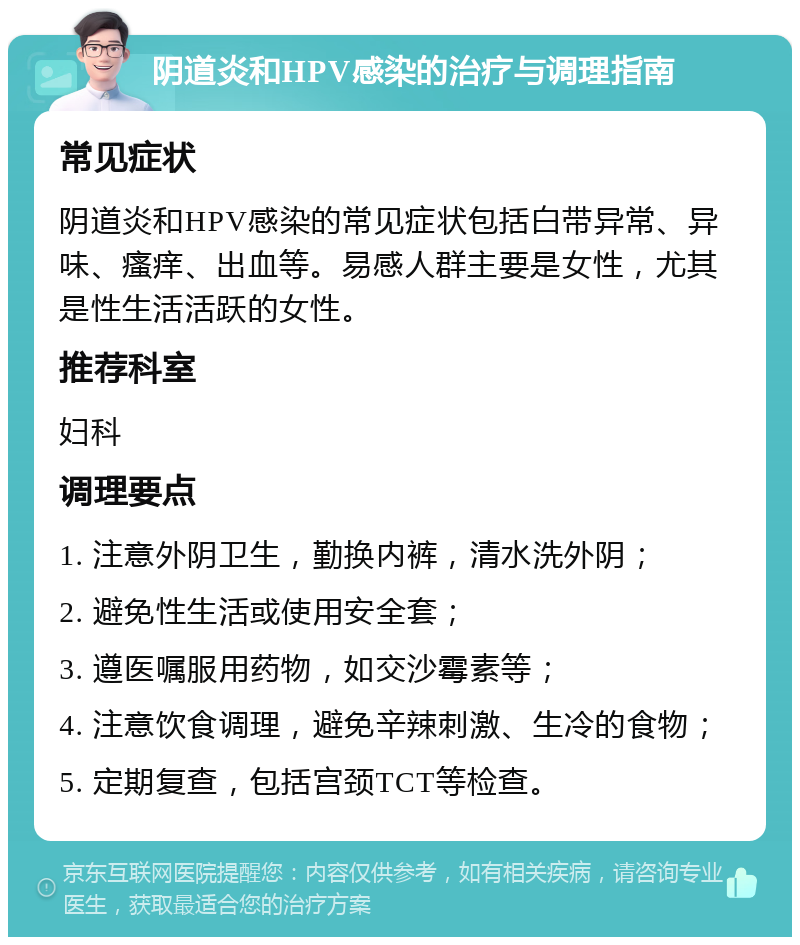 阴道炎和HPV感染的治疗与调理指南 常见症状 阴道炎和HPV感染的常见症状包括白带异常、异味、瘙痒、出血等。易感人群主要是女性，尤其是性生活活跃的女性。 推荐科室 妇科 调理要点 1. 注意外阴卫生，勤换内裤，清水洗外阴； 2. 避免性生活或使用安全套； 3. 遵医嘱服用药物，如交沙霉素等； 4. 注意饮食调理，避免辛辣刺激、生冷的食物； 5. 定期复查，包括宫颈TCT等检查。