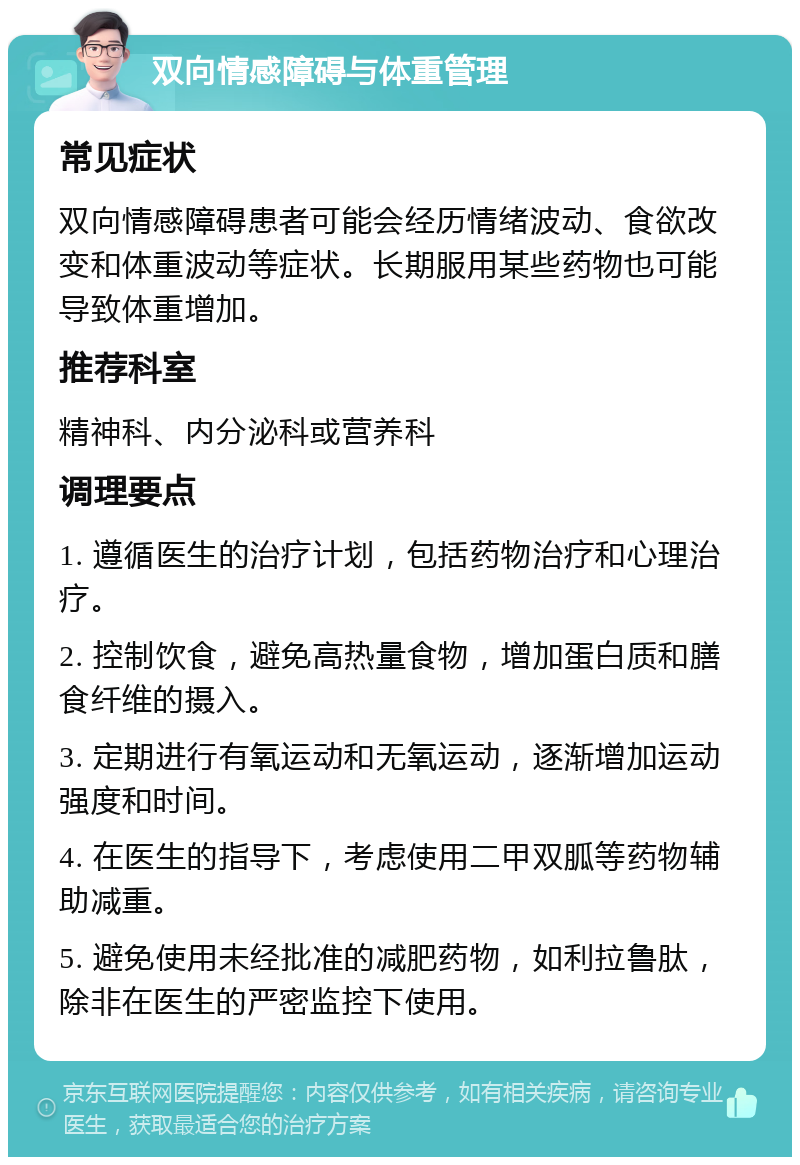 双向情感障碍与体重管理 常见症状 双向情感障碍患者可能会经历情绪波动、食欲改变和体重波动等症状。长期服用某些药物也可能导致体重增加。 推荐科室 精神科、内分泌科或营养科 调理要点 1. 遵循医生的治疗计划，包括药物治疗和心理治疗。 2. 控制饮食，避免高热量食物，增加蛋白质和膳食纤维的摄入。 3. 定期进行有氧运动和无氧运动，逐渐增加运动强度和时间。 4. 在医生的指导下，考虑使用二甲双胍等药物辅助减重。 5. 避免使用未经批准的减肥药物，如利拉鲁肽，除非在医生的严密监控下使用。