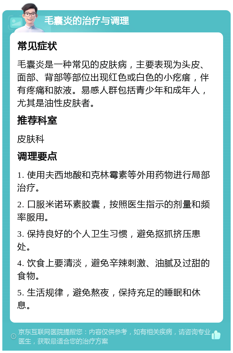 毛囊炎的治疗与调理 常见症状 毛囊炎是一种常见的皮肤病，主要表现为头皮、面部、背部等部位出现红色或白色的小疙瘩，伴有疼痛和脓液。易感人群包括青少年和成年人，尤其是油性皮肤者。 推荐科室 皮肤科 调理要点 1. 使用夫西地酸和克林霉素等外用药物进行局部治疗。 2. 口服米诺环素胶囊，按照医生指示的剂量和频率服用。 3. 保持良好的个人卫生习惯，避免抠抓挤压患处。 4. 饮食上要清淡，避免辛辣刺激、油腻及过甜的食物。 5. 生活规律，避免熬夜，保持充足的睡眠和休息。