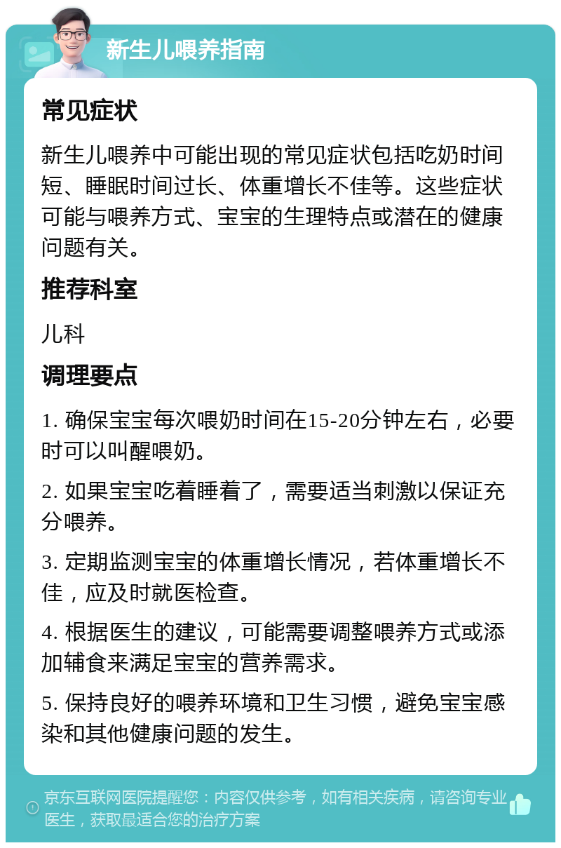 新生儿喂养指南 常见症状 新生儿喂养中可能出现的常见症状包括吃奶时间短、睡眠时间过长、体重增长不佳等。这些症状可能与喂养方式、宝宝的生理特点或潜在的健康问题有关。 推荐科室 儿科 调理要点 1. 确保宝宝每次喂奶时间在15-20分钟左右，必要时可以叫醒喂奶。 2. 如果宝宝吃着睡着了，需要适当刺激以保证充分喂养。 3. 定期监测宝宝的体重增长情况，若体重增长不佳，应及时就医检查。 4. 根据医生的建议，可能需要调整喂养方式或添加辅食来满足宝宝的营养需求。 5. 保持良好的喂养环境和卫生习惯，避免宝宝感染和其他健康问题的发生。