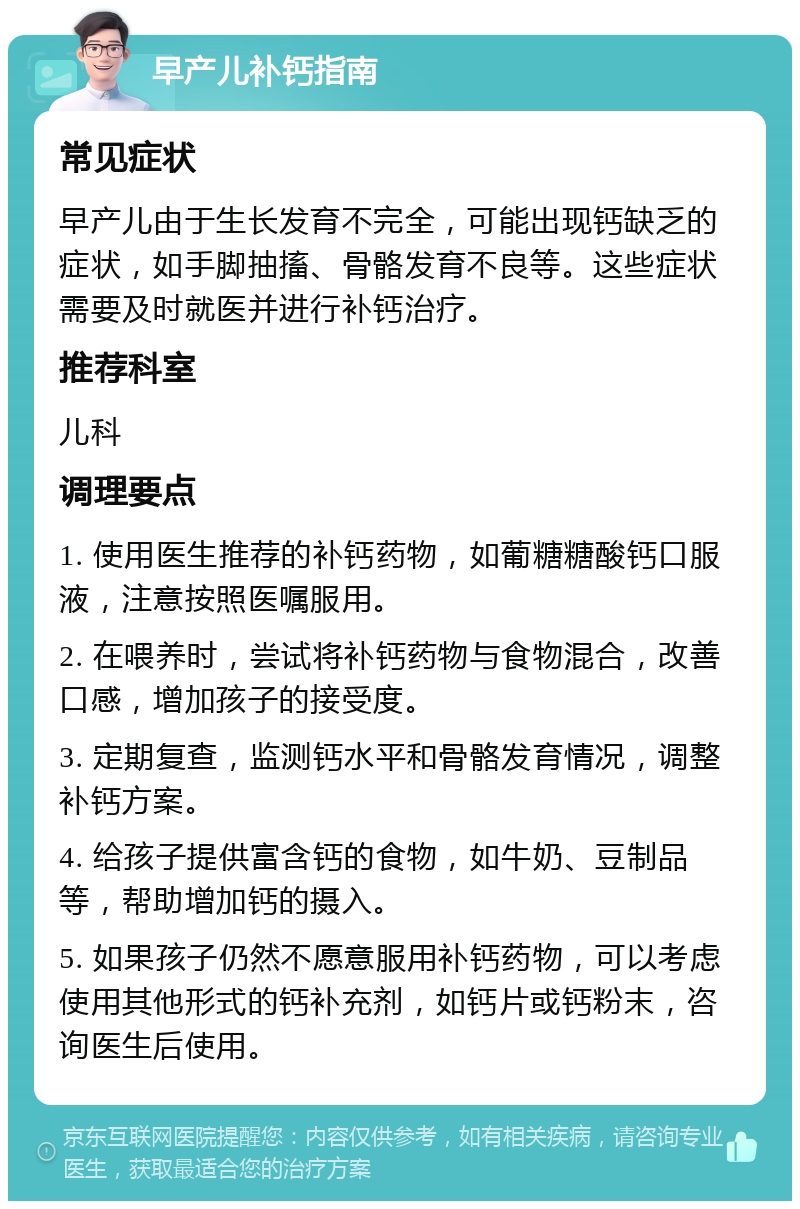 早产儿补钙指南 常见症状 早产儿由于生长发育不完全，可能出现钙缺乏的症状，如手脚抽搐、骨骼发育不良等。这些症状需要及时就医并进行补钙治疗。 推荐科室 儿科 调理要点 1. 使用医生推荐的补钙药物，如葡糖糖酸钙口服液，注意按照医嘱服用。 2. 在喂养时，尝试将补钙药物与食物混合，改善口感，增加孩子的接受度。 3. 定期复查，监测钙水平和骨骼发育情况，调整补钙方案。 4. 给孩子提供富含钙的食物，如牛奶、豆制品等，帮助增加钙的摄入。 5. 如果孩子仍然不愿意服用补钙药物，可以考虑使用其他形式的钙补充剂，如钙片或钙粉末，咨询医生后使用。