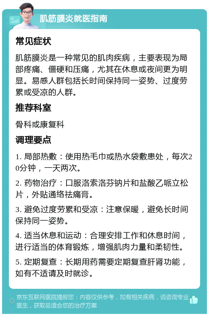 肌筋膜炎就医指南 常见症状 肌筋膜炎是一种常见的肌肉疾病，主要表现为局部疼痛、僵硬和压痛，尤其在休息或夜间更为明显。易感人群包括长时间保持同一姿势、过度劳累或受凉的人群。 推荐科室 骨科或康复科 调理要点 1. 局部热敷：使用热毛巾或热水袋敷患处，每次20分钟，一天两次。 2. 药物治疗：口服洛索洛芬钠片和盐酸乙哌立松片，外贴通络祛痛膏。 3. 避免过度劳累和受凉：注意保暖，避免长时间保持同一姿势。 4. 适当休息和运动：合理安排工作和休息时间，进行适当的体育锻炼，增强肌肉力量和柔韧性。 5. 定期复查：长期用药需要定期复查肝肾功能，如有不适请及时就诊。