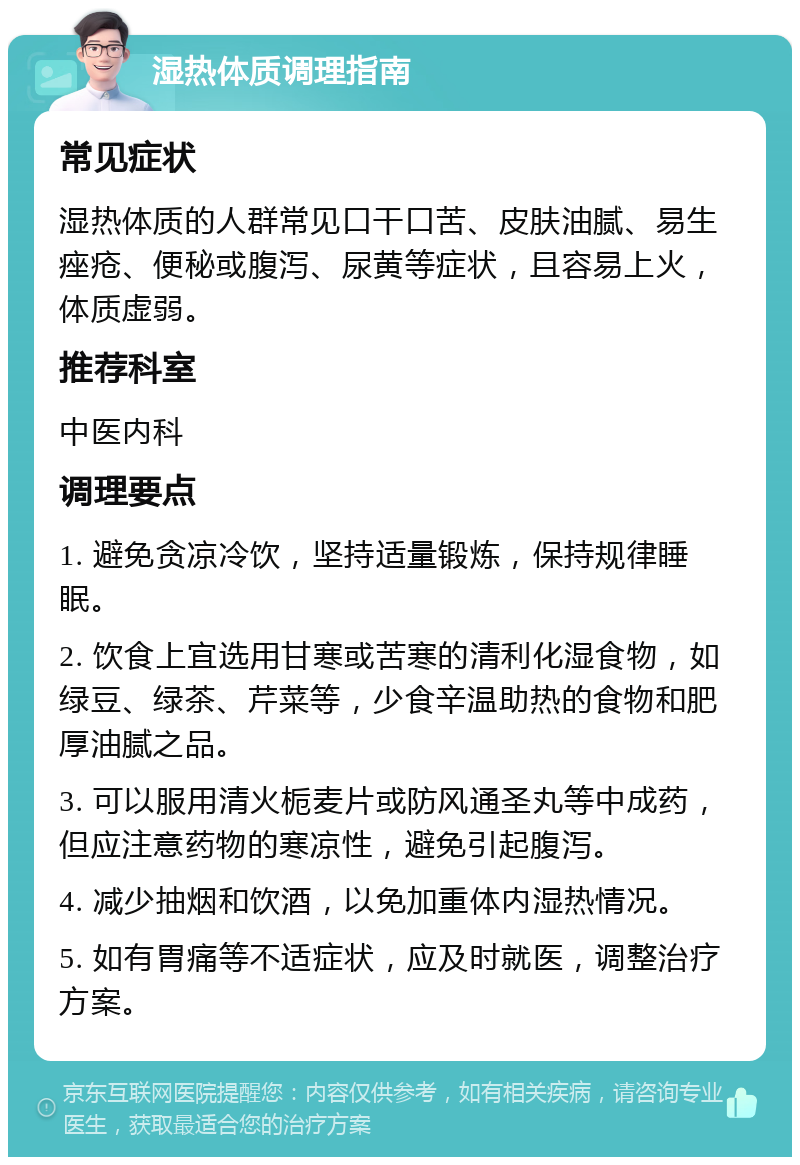 湿热体质调理指南 常见症状 湿热体质的人群常见口干口苦、皮肤油腻、易生痤疮、便秘或腹泻、尿黄等症状，且容易上火，体质虚弱。 推荐科室 中医内科 调理要点 1. 避免贪凉冷饮，坚持适量锻炼，保持规律睡眠。 2. 饮食上宜选用甘寒或苦寒的清利化湿食物，如绿豆、绿茶、芹菜等，少食辛温助热的食物和肥厚油腻之品。 3. 可以服用清火栀麦片或防风通圣丸等中成药，但应注意药物的寒凉性，避免引起腹泻。 4. 减少抽烟和饮酒，以免加重体内湿热情况。 5. 如有胃痛等不适症状，应及时就医，调整治疗方案。