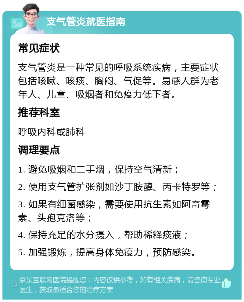 支气管炎就医指南 常见症状 支气管炎是一种常见的呼吸系统疾病，主要症状包括咳嗽、咳痰、胸闷、气促等。易感人群为老年人、儿童、吸烟者和免疫力低下者。 推荐科室 呼吸内科或肺科 调理要点 1. 避免吸烟和二手烟，保持空气清新； 2. 使用支气管扩张剂如沙丁胺醇、丙卡特罗等； 3. 如果有细菌感染，需要使用抗生素如阿奇霉素、头孢克洛等； 4. 保持充足的水分摄入，帮助稀释痰液； 5. 加强锻炼，提高身体免疫力，预防感染。