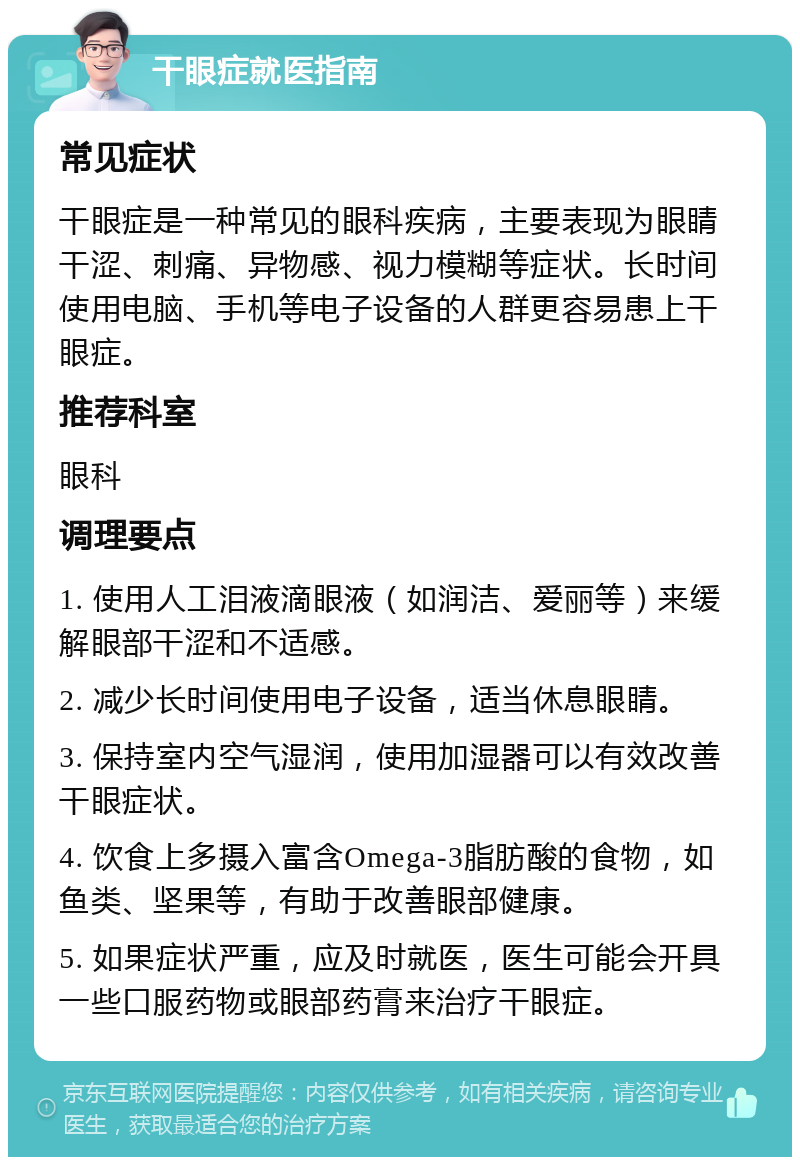 干眼症就医指南 常见症状 干眼症是一种常见的眼科疾病，主要表现为眼睛干涩、刺痛、异物感、视力模糊等症状。长时间使用电脑、手机等电子设备的人群更容易患上干眼症。 推荐科室 眼科 调理要点 1. 使用人工泪液滴眼液（如润洁、爱丽等）来缓解眼部干涩和不适感。 2. 减少长时间使用电子设备，适当休息眼睛。 3. 保持室内空气湿润，使用加湿器可以有效改善干眼症状。 4. 饮食上多摄入富含Omega-3脂肪酸的食物，如鱼类、坚果等，有助于改善眼部健康。 5. 如果症状严重，应及时就医，医生可能会开具一些口服药物或眼部药膏来治疗干眼症。