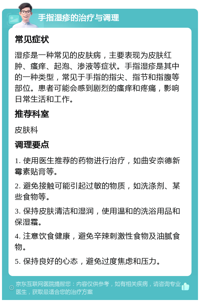 手指湿疹的治疗与调理 常见症状 湿疹是一种常见的皮肤病，主要表现为皮肤红肿、瘙痒、起泡、渗液等症状。手指湿疹是其中的一种类型，常见于手指的指尖、指节和指腹等部位。患者可能会感到剧烈的瘙痒和疼痛，影响日常生活和工作。 推荐科室 皮肤科 调理要点 1. 使用医生推荐的药物进行治疗，如曲安奈德新霉素贴膏等。 2. 避免接触可能引起过敏的物质，如洗涤剂、某些食物等。 3. 保持皮肤清洁和湿润，使用温和的洗浴用品和保湿霜。 4. 注意饮食健康，避免辛辣刺激性食物及油腻食物。 5. 保持良好的心态，避免过度焦虑和压力。