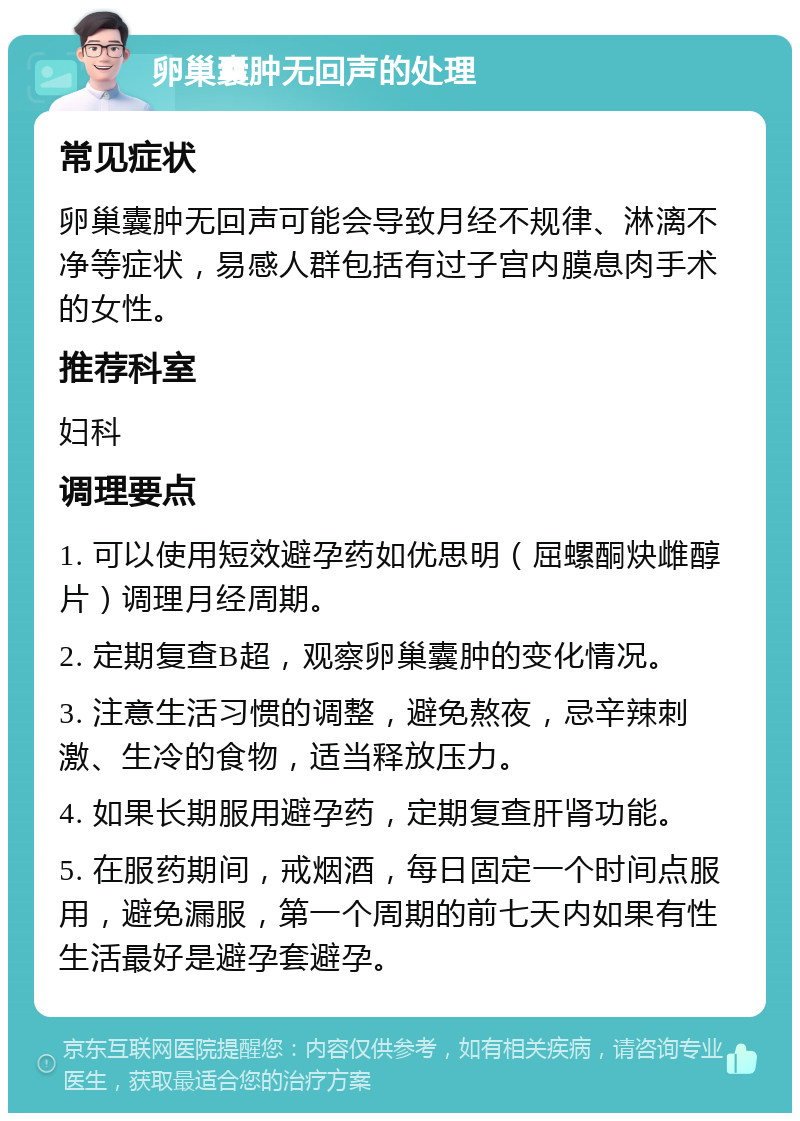 卵巢囊肿无回声的处理 常见症状 卵巢囊肿无回声可能会导致月经不规律、淋漓不净等症状，易感人群包括有过子宫内膜息肉手术的女性。 推荐科室 妇科 调理要点 1. 可以使用短效避孕药如优思明（屈螺酮炔雌醇片）调理月经周期。 2. 定期复查B超，观察卵巢囊肿的变化情况。 3. 注意生活习惯的调整，避免熬夜，忌辛辣刺激、生冷的食物，适当释放压力。 4. 如果长期服用避孕药，定期复查肝肾功能。 5. 在服药期间，戒烟酒，每日固定一个时间点服用，避免漏服，第一个周期的前七天内如果有性生活最好是避孕套避孕。