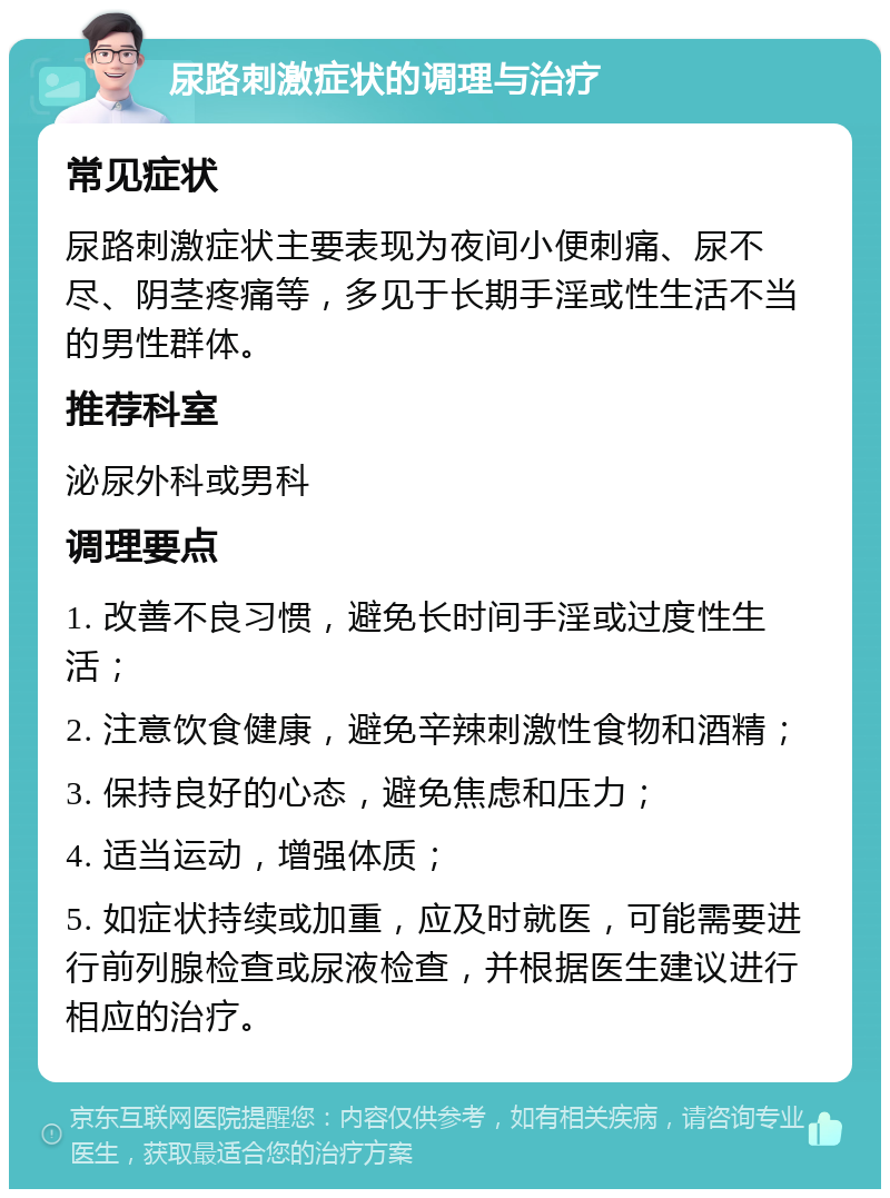 尿路刺激症状的调理与治疗 常见症状 尿路刺激症状主要表现为夜间小便刺痛、尿不尽、阴茎疼痛等，多见于长期手淫或性生活不当的男性群体。 推荐科室 泌尿外科或男科 调理要点 1. 改善不良习惯，避免长时间手淫或过度性生活； 2. 注意饮食健康，避免辛辣刺激性食物和酒精； 3. 保持良好的心态，避免焦虑和压力； 4. 适当运动，增强体质； 5. 如症状持续或加重，应及时就医，可能需要进行前列腺检查或尿液检查，并根据医生建议进行相应的治疗。