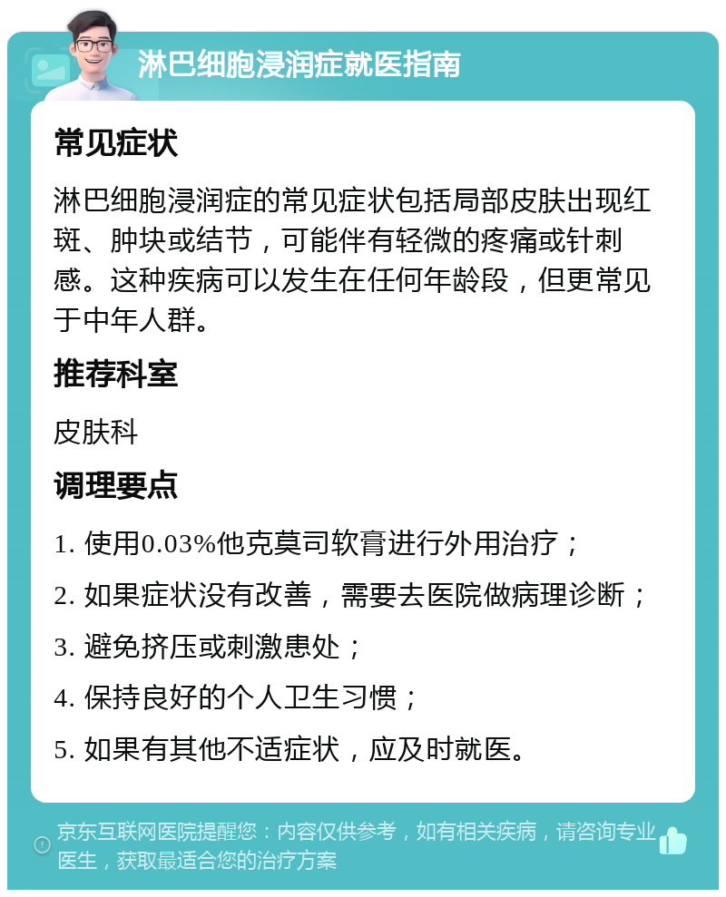 淋巴细胞浸润症就医指南 常见症状 淋巴细胞浸润症的常见症状包括局部皮肤出现红斑、肿块或结节，可能伴有轻微的疼痛或针刺感。这种疾病可以发生在任何年龄段，但更常见于中年人群。 推荐科室 皮肤科 调理要点 1. 使用0.03%他克莫司软膏进行外用治疗； 2. 如果症状没有改善，需要去医院做病理诊断； 3. 避免挤压或刺激患处； 4. 保持良好的个人卫生习惯； 5. 如果有其他不适症状，应及时就医。