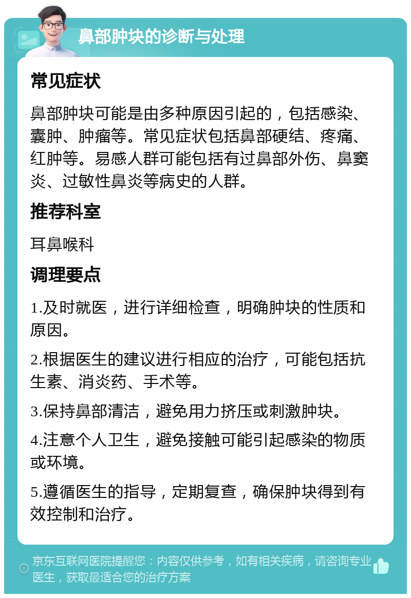 鼻部肿块的诊断与处理 常见症状 鼻部肿块可能是由多种原因引起的，包括感染、囊肿、肿瘤等。常见症状包括鼻部硬结、疼痛、红肿等。易感人群可能包括有过鼻部外伤、鼻窦炎、过敏性鼻炎等病史的人群。 推荐科室 耳鼻喉科 调理要点 1.及时就医，进行详细检查，明确肿块的性质和原因。 2.根据医生的建议进行相应的治疗，可能包括抗生素、消炎药、手术等。 3.保持鼻部清洁，避免用力挤压或刺激肿块。 4.注意个人卫生，避免接触可能引起感染的物质或环境。 5.遵循医生的指导，定期复查，确保肿块得到有效控制和治疗。