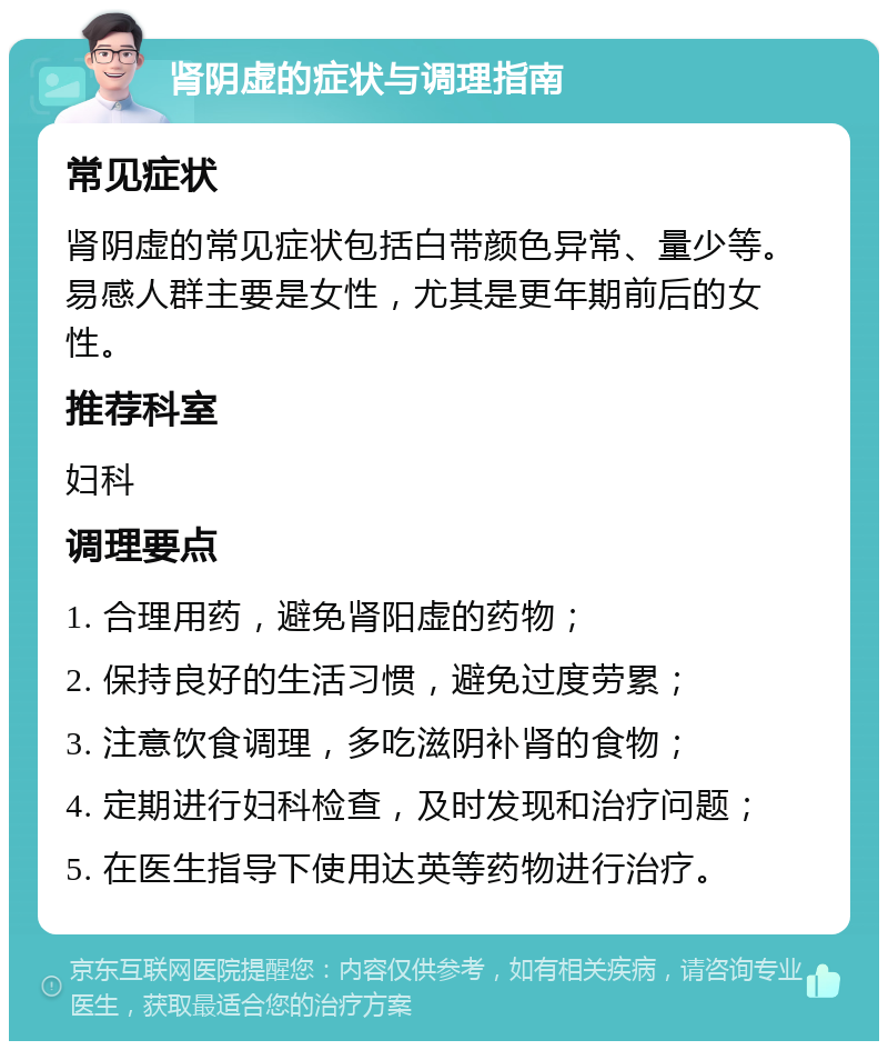 肾阴虚的症状与调理指南 常见症状 肾阴虚的常见症状包括白带颜色异常、量少等。易感人群主要是女性，尤其是更年期前后的女性。 推荐科室 妇科 调理要点 1. 合理用药，避免肾阳虚的药物； 2. 保持良好的生活习惯，避免过度劳累； 3. 注意饮食调理，多吃滋阴补肾的食物； 4. 定期进行妇科检查，及时发现和治疗问题； 5. 在医生指导下使用达英等药物进行治疗。