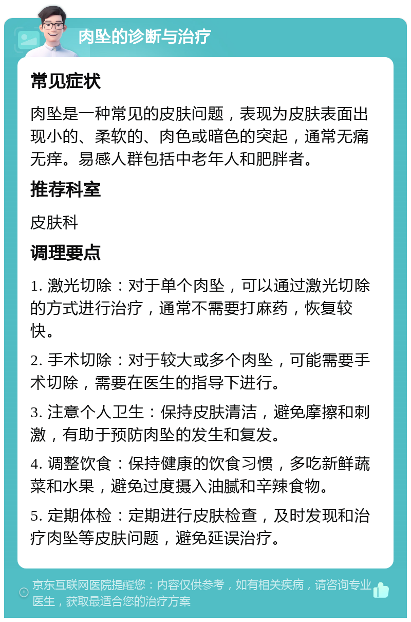 肉坠的诊断与治疗 常见症状 肉坠是一种常见的皮肤问题，表现为皮肤表面出现小的、柔软的、肉色或暗色的突起，通常无痛无痒。易感人群包括中老年人和肥胖者。 推荐科室 皮肤科 调理要点 1. 激光切除：对于单个肉坠，可以通过激光切除的方式进行治疗，通常不需要打麻药，恢复较快。 2. 手术切除：对于较大或多个肉坠，可能需要手术切除，需要在医生的指导下进行。 3. 注意个人卫生：保持皮肤清洁，避免摩擦和刺激，有助于预防肉坠的发生和复发。 4. 调整饮食：保持健康的饮食习惯，多吃新鲜蔬菜和水果，避免过度摄入油腻和辛辣食物。 5. 定期体检：定期进行皮肤检查，及时发现和治疗肉坠等皮肤问题，避免延误治疗。