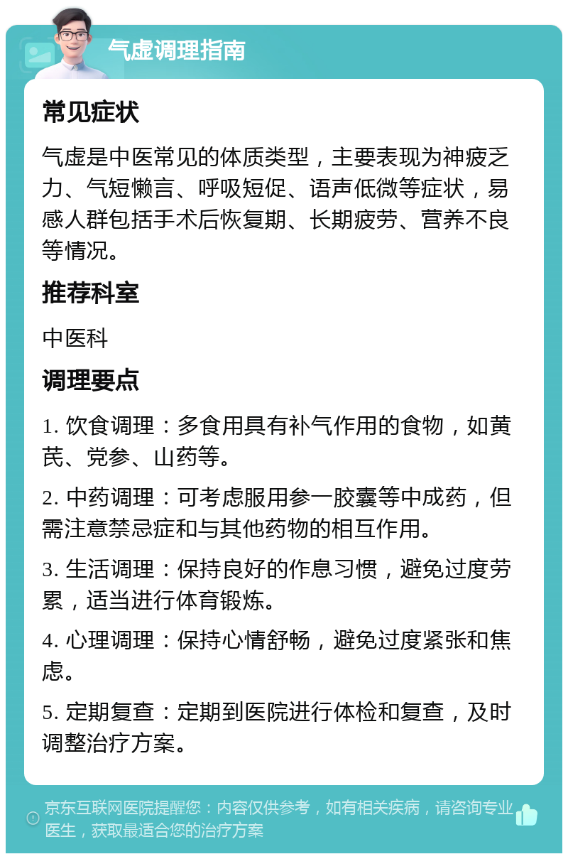 气虚调理指南 常见症状 气虚是中医常见的体质类型，主要表现为神疲乏力、气短懒言、呼吸短促、语声低微等症状，易感人群包括手术后恢复期、长期疲劳、营养不良等情况。 推荐科室 中医科 调理要点 1. 饮食调理：多食用具有补气作用的食物，如黄芪、党参、山药等。 2. 中药调理：可考虑服用参一胶囊等中成药，但需注意禁忌症和与其他药物的相互作用。 3. 生活调理：保持良好的作息习惯，避免过度劳累，适当进行体育锻炼。 4. 心理调理：保持心情舒畅，避免过度紧张和焦虑。 5. 定期复查：定期到医院进行体检和复查，及时调整治疗方案。