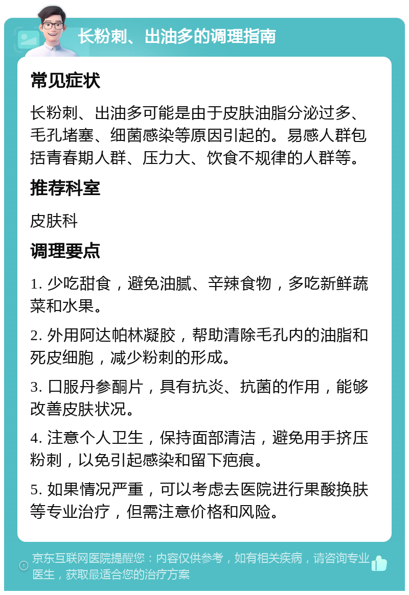 长粉刺、出油多的调理指南 常见症状 长粉刺、出油多可能是由于皮肤油脂分泌过多、毛孔堵塞、细菌感染等原因引起的。易感人群包括青春期人群、压力大、饮食不规律的人群等。 推荐科室 皮肤科 调理要点 1. 少吃甜食，避免油腻、辛辣食物，多吃新鲜蔬菜和水果。 2. 外用阿达帕林凝胶，帮助清除毛孔内的油脂和死皮细胞，减少粉刺的形成。 3. 口服丹参酮片，具有抗炎、抗菌的作用，能够改善皮肤状况。 4. 注意个人卫生，保持面部清洁，避免用手挤压粉刺，以免引起感染和留下疤痕。 5. 如果情况严重，可以考虑去医院进行果酸换肤等专业治疗，但需注意价格和风险。