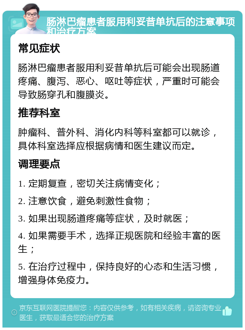 肠淋巴瘤患者服用利妥昔单抗后的注意事项和治疗方案 常见症状 肠淋巴瘤患者服用利妥昔单抗后可能会出现肠道疼痛、腹泻、恶心、呕吐等症状，严重时可能会导致肠穿孔和腹膜炎。 推荐科室 肿瘤科、普外科、消化内科等科室都可以就诊，具体科室选择应根据病情和医生建议而定。 调理要点 1. 定期复查，密切关注病情变化； 2. 注意饮食，避免刺激性食物； 3. 如果出现肠道疼痛等症状，及时就医； 4. 如果需要手术，选择正规医院和经验丰富的医生； 5. 在治疗过程中，保持良好的心态和生活习惯，增强身体免疫力。