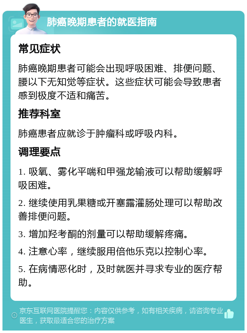 肺癌晚期患者的就医指南 常见症状 肺癌晚期患者可能会出现呼吸困难、排便问题、腰以下无知觉等症状。这些症状可能会导致患者感到极度不适和痛苦。 推荐科室 肺癌患者应就诊于肿瘤科或呼吸内科。 调理要点 1. 吸氧、雾化平喘和甲强龙输液可以帮助缓解呼吸困难。 2. 继续使用乳果糖或开塞露灌肠处理可以帮助改善排便问题。 3. 增加羟考酮的剂量可以帮助缓解疼痛。 4. 注意心率，继续服用倍他乐克以控制心率。 5. 在病情恶化时，及时就医并寻求专业的医疗帮助。