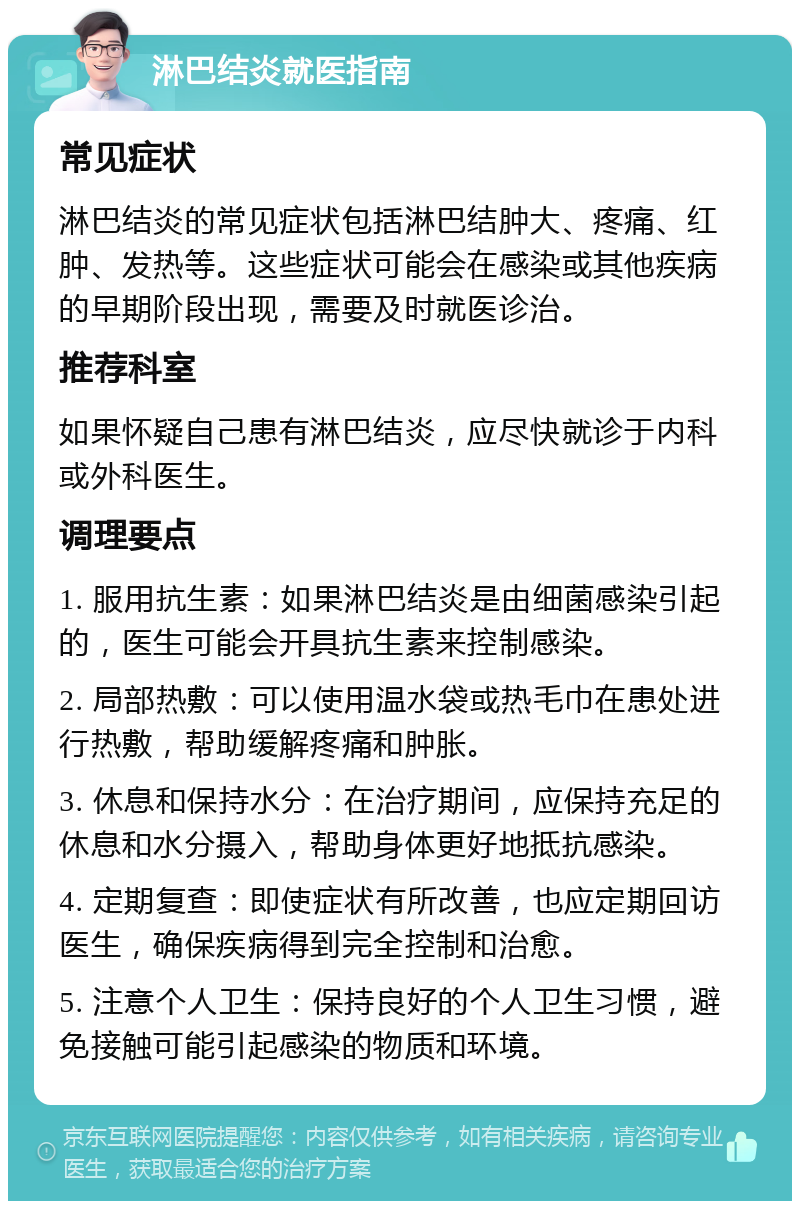 淋巴结炎就医指南 常见症状 淋巴结炎的常见症状包括淋巴结肿大、疼痛、红肿、发热等。这些症状可能会在感染或其他疾病的早期阶段出现，需要及时就医诊治。 推荐科室 如果怀疑自己患有淋巴结炎，应尽快就诊于内科或外科医生。 调理要点 1. 服用抗生素：如果淋巴结炎是由细菌感染引起的，医生可能会开具抗生素来控制感染。 2. 局部热敷：可以使用温水袋或热毛巾在患处进行热敷，帮助缓解疼痛和肿胀。 3. 休息和保持水分：在治疗期间，应保持充足的休息和水分摄入，帮助身体更好地抵抗感染。 4. 定期复查：即使症状有所改善，也应定期回访医生，确保疾病得到完全控制和治愈。 5. 注意个人卫生：保持良好的个人卫生习惯，避免接触可能引起感染的物质和环境。