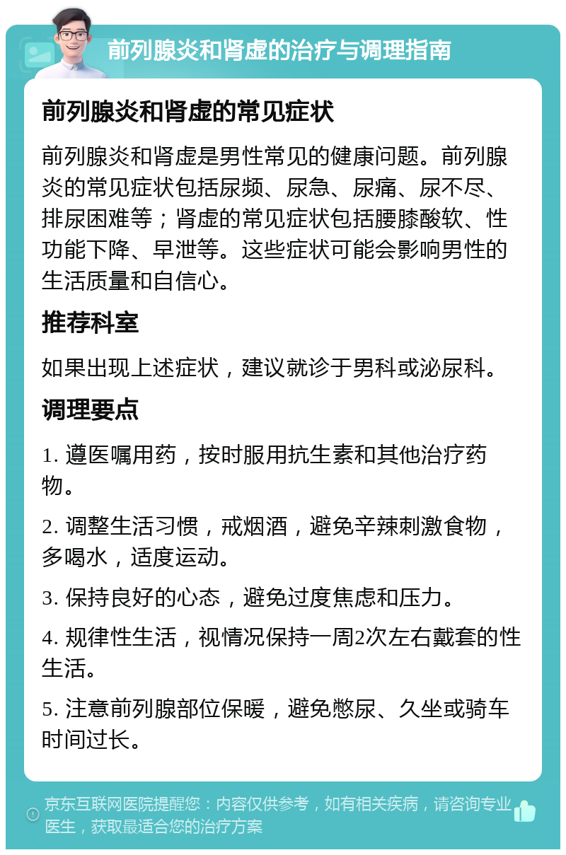 前列腺炎和肾虚的治疗与调理指南 前列腺炎和肾虚的常见症状 前列腺炎和肾虚是男性常见的健康问题。前列腺炎的常见症状包括尿频、尿急、尿痛、尿不尽、排尿困难等；肾虚的常见症状包括腰膝酸软、性功能下降、早泄等。这些症状可能会影响男性的生活质量和自信心。 推荐科室 如果出现上述症状，建议就诊于男科或泌尿科。 调理要点 1. 遵医嘱用药，按时服用抗生素和其他治疗药物。 2. 调整生活习惯，戒烟酒，避免辛辣刺激食物，多喝水，适度运动。 3. 保持良好的心态，避免过度焦虑和压力。 4. 规律性生活，视情况保持一周2次左右戴套的性生活。 5. 注意前列腺部位保暖，避免憋尿、久坐或骑车时间过长。