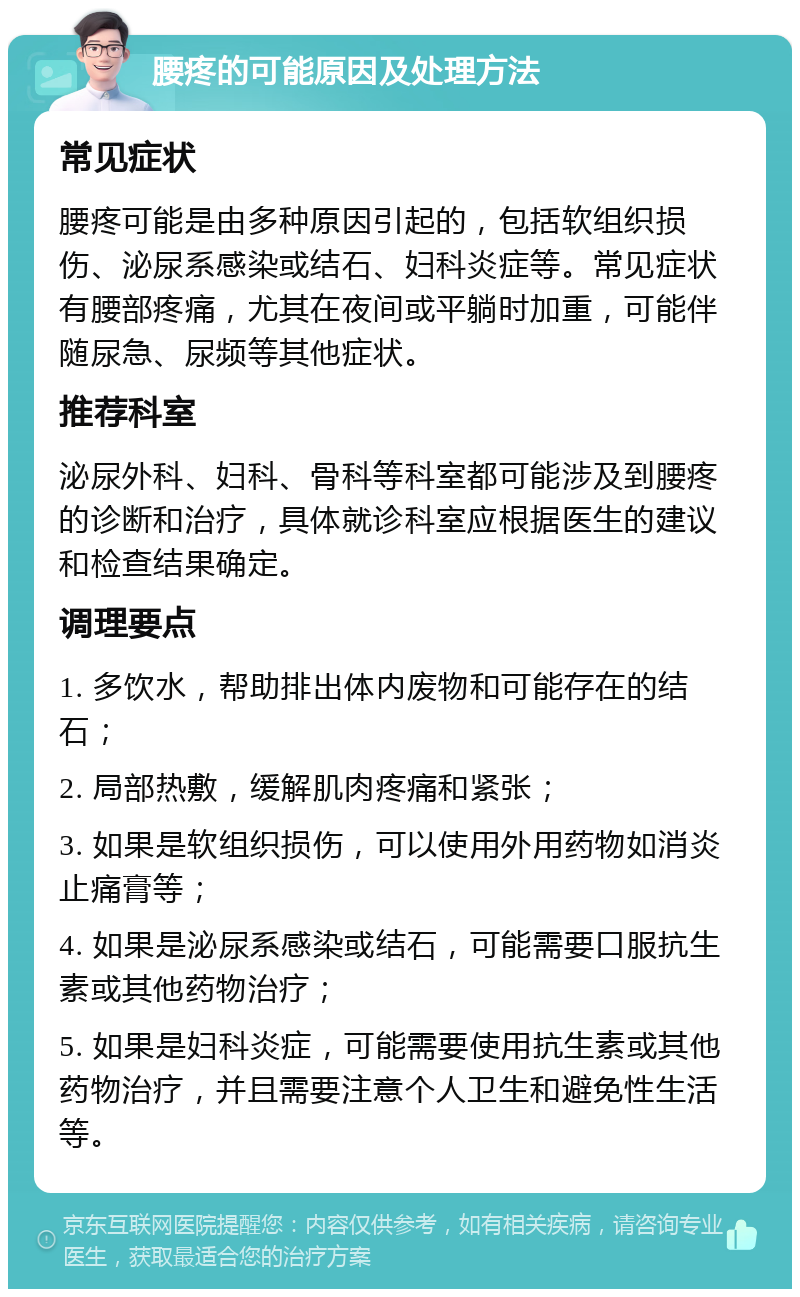 腰疼的可能原因及处理方法 常见症状 腰疼可能是由多种原因引起的，包括软组织损伤、泌尿系感染或结石、妇科炎症等。常见症状有腰部疼痛，尤其在夜间或平躺时加重，可能伴随尿急、尿频等其他症状。 推荐科室 泌尿外科、妇科、骨科等科室都可能涉及到腰疼的诊断和治疗，具体就诊科室应根据医生的建议和检查结果确定。 调理要点 1. 多饮水，帮助排出体内废物和可能存在的结石； 2. 局部热敷，缓解肌肉疼痛和紧张； 3. 如果是软组织损伤，可以使用外用药物如消炎止痛膏等； 4. 如果是泌尿系感染或结石，可能需要口服抗生素或其他药物治疗； 5. 如果是妇科炎症，可能需要使用抗生素或其他药物治疗，并且需要注意个人卫生和避免性生活等。