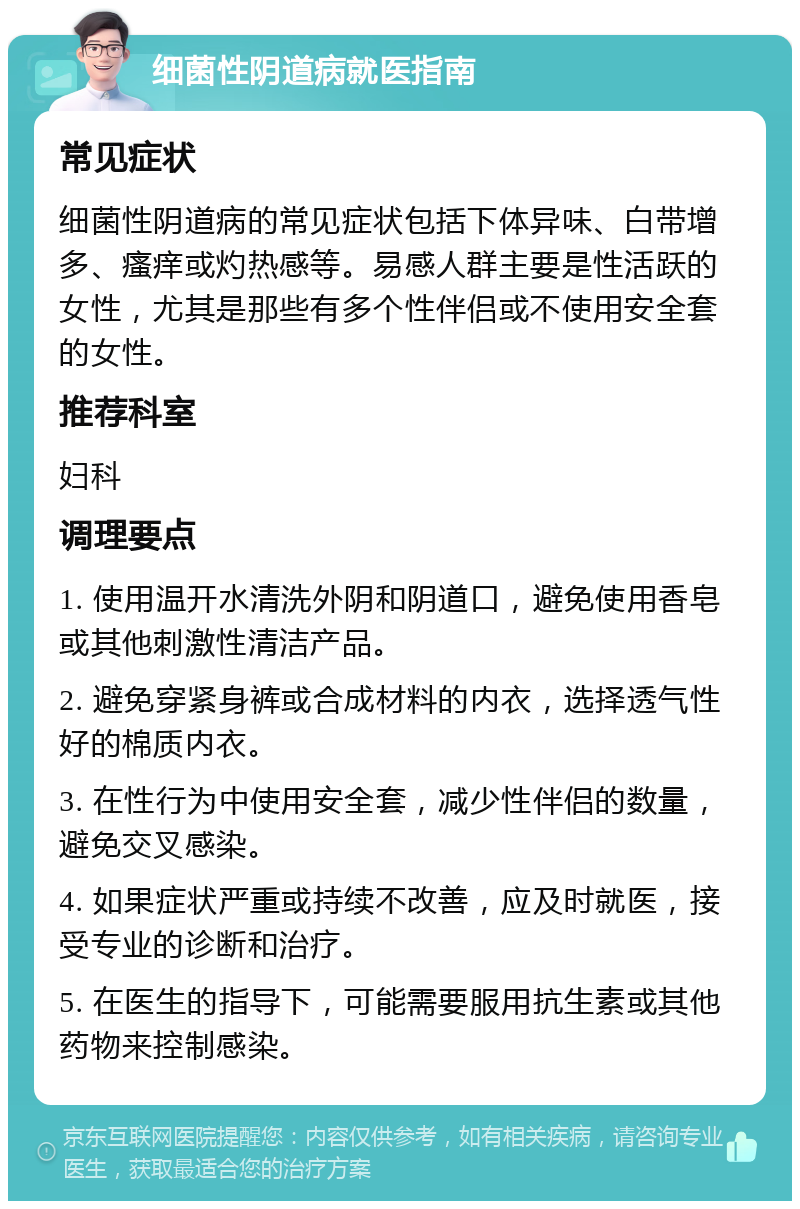 细菌性阴道病就医指南 常见症状 细菌性阴道病的常见症状包括下体异味、白带增多、瘙痒或灼热感等。易感人群主要是性活跃的女性，尤其是那些有多个性伴侣或不使用安全套的女性。 推荐科室 妇科 调理要点 1. 使用温开水清洗外阴和阴道口，避免使用香皂或其他刺激性清洁产品。 2. 避免穿紧身裤或合成材料的内衣，选择透气性好的棉质内衣。 3. 在性行为中使用安全套，减少性伴侣的数量，避免交叉感染。 4. 如果症状严重或持续不改善，应及时就医，接受专业的诊断和治疗。 5. 在医生的指导下，可能需要服用抗生素或其他药物来控制感染。