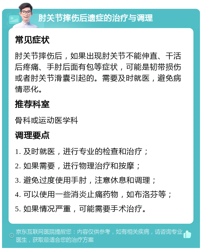 肘关节摔伤后遗症的治疗与调理 常见症状 肘关节摔伤后，如果出现肘关节不能伸直、干活后疼痛、手肘后面有包等症状，可能是韧带损伤或者肘关节滑囊引起的。需要及时就医，避免病情恶化。 推荐科室 骨科或运动医学科 调理要点 1. 及时就医，进行专业的检查和治疗； 2. 如果需要，进行物理治疗和按摩； 3. 避免过度使用手肘，注意休息和调理； 4. 可以使用一些消炎止痛药物，如布洛芬等； 5. 如果情况严重，可能需要手术治疗。