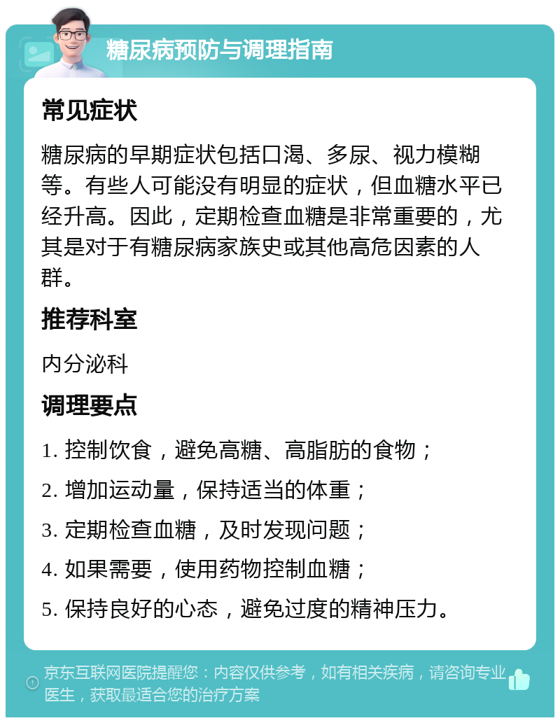 糖尿病预防与调理指南 常见症状 糖尿病的早期症状包括口渴、多尿、视力模糊等。有些人可能没有明显的症状，但血糖水平已经升高。因此，定期检查血糖是非常重要的，尤其是对于有糖尿病家族史或其他高危因素的人群。 推荐科室 内分泌科 调理要点 1. 控制饮食，避免高糖、高脂肪的食物； 2. 增加运动量，保持适当的体重； 3. 定期检查血糖，及时发现问题； 4. 如果需要，使用药物控制血糖； 5. 保持良好的心态，避免过度的精神压力。