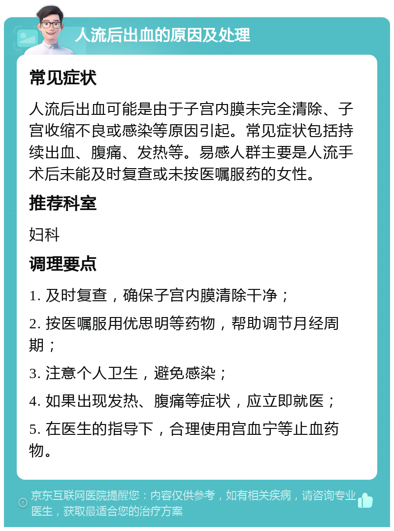 人流后出血的原因及处理 常见症状 人流后出血可能是由于子宫内膜未完全清除、子宫收缩不良或感染等原因引起。常见症状包括持续出血、腹痛、发热等。易感人群主要是人流手术后未能及时复查或未按医嘱服药的女性。 推荐科室 妇科 调理要点 1. 及时复查，确保子宫内膜清除干净； 2. 按医嘱服用优思明等药物，帮助调节月经周期； 3. 注意个人卫生，避免感染； 4. 如果出现发热、腹痛等症状，应立即就医； 5. 在医生的指导下，合理使用宫血宁等止血药物。