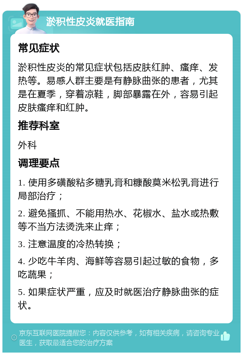 淤积性皮炎就医指南 常见症状 淤积性皮炎的常见症状包括皮肤红肿、瘙痒、发热等。易感人群主要是有静脉曲张的患者，尤其是在夏季，穿着凉鞋，脚部暴露在外，容易引起皮肤瘙痒和红肿。 推荐科室 外科 调理要点 1. 使用多磺酸粘多糖乳膏和糠酸莫米松乳膏进行局部治疗； 2. 避免搔抓、不能用热水、花椒水、盐水或热敷等不当方法烫洗来止痒； 3. 注意温度的冷热转换； 4. 少吃牛羊肉、海鲜等容易引起过敏的食物，多吃蔬果； 5. 如果症状严重，应及时就医治疗静脉曲张的症状。