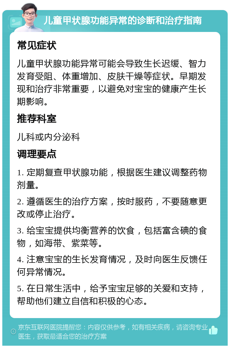 儿童甲状腺功能异常的诊断和治疗指南 常见症状 儿童甲状腺功能异常可能会导致生长迟缓、智力发育受阻、体重增加、皮肤干燥等症状。早期发现和治疗非常重要，以避免对宝宝的健康产生长期影响。 推荐科室 儿科或内分泌科 调理要点 1. 定期复查甲状腺功能，根据医生建议调整药物剂量。 2. 遵循医生的治疗方案，按时服药，不要随意更改或停止治疗。 3. 给宝宝提供均衡营养的饮食，包括富含碘的食物，如海带、紫菜等。 4. 注意宝宝的生长发育情况，及时向医生反馈任何异常情况。 5. 在日常生活中，给予宝宝足够的关爱和支持，帮助他们建立自信和积极的心态。