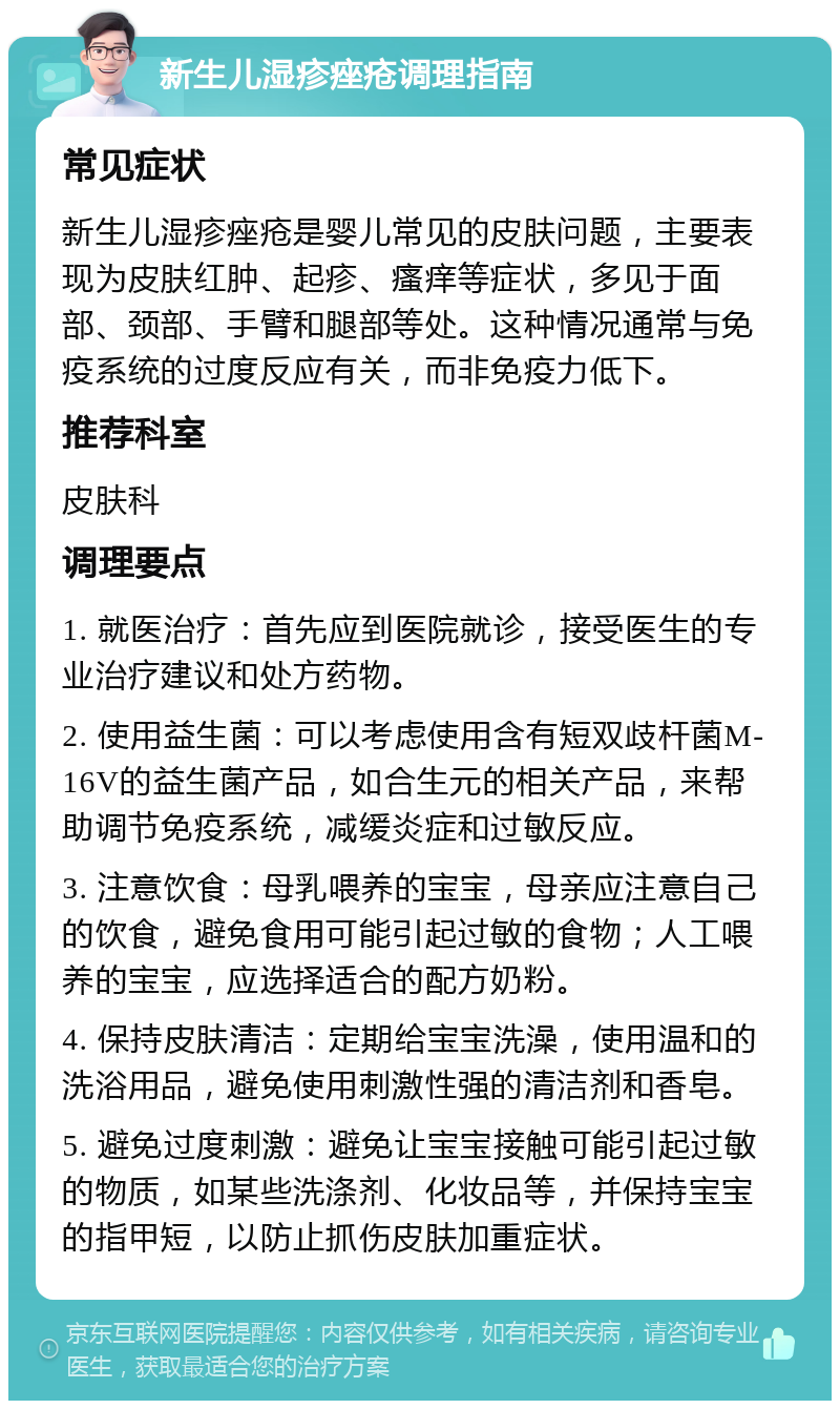 新生儿湿疹痤疮调理指南 常见症状 新生儿湿疹痤疮是婴儿常见的皮肤问题，主要表现为皮肤红肿、起疹、瘙痒等症状，多见于面部、颈部、手臂和腿部等处。这种情况通常与免疫系统的过度反应有关，而非免疫力低下。 推荐科室 皮肤科 调理要点 1. 就医治疗：首先应到医院就诊，接受医生的专业治疗建议和处方药物。 2. 使用益生菌：可以考虑使用含有短双歧杆菌M-16V的益生菌产品，如合生元的相关产品，来帮助调节免疫系统，减缓炎症和过敏反应。 3. 注意饮食：母乳喂养的宝宝，母亲应注意自己的饮食，避免食用可能引起过敏的食物；人工喂养的宝宝，应选择适合的配方奶粉。 4. 保持皮肤清洁：定期给宝宝洗澡，使用温和的洗浴用品，避免使用刺激性强的清洁剂和香皂。 5. 避免过度刺激：避免让宝宝接触可能引起过敏的物质，如某些洗涤剂、化妆品等，并保持宝宝的指甲短，以防止抓伤皮肤加重症状。