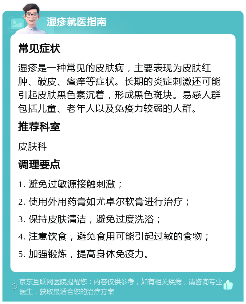 湿疹就医指南 常见症状 湿疹是一种常见的皮肤病，主要表现为皮肤红肿、破皮、瘙痒等症状。长期的炎症刺激还可能引起皮肤黑色素沉着，形成黑色斑块。易感人群包括儿童、老年人以及免疫力较弱的人群。 推荐科室 皮肤科 调理要点 1. 避免过敏源接触刺激； 2. 使用外用药膏如尤卓尔软膏进行治疗； 3. 保持皮肤清洁，避免过度洗浴； 4. 注意饮食，避免食用可能引起过敏的食物； 5. 加强锻炼，提高身体免疫力。