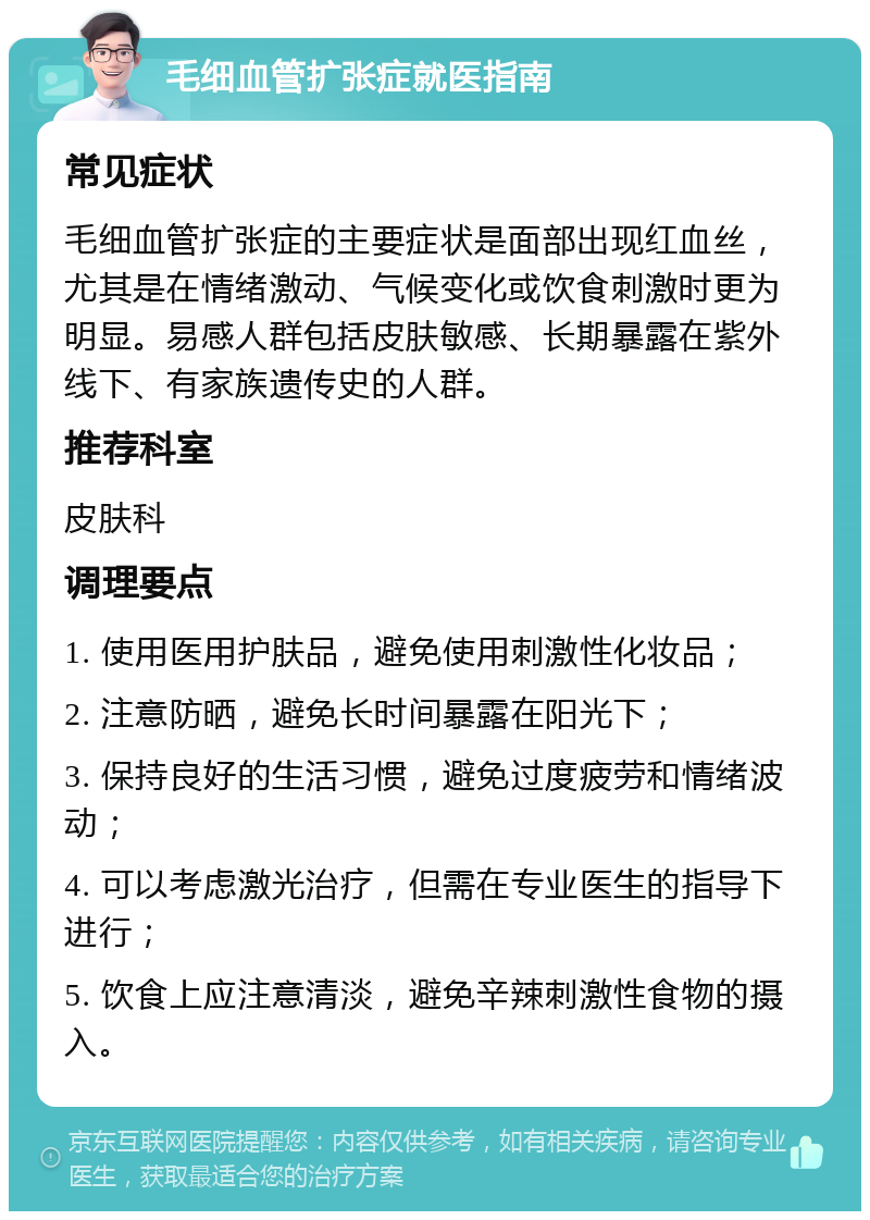 毛细血管扩张症就医指南 常见症状 毛细血管扩张症的主要症状是面部出现红血丝，尤其是在情绪激动、气候变化或饮食刺激时更为明显。易感人群包括皮肤敏感、长期暴露在紫外线下、有家族遗传史的人群。 推荐科室 皮肤科 调理要点 1. 使用医用护肤品，避免使用刺激性化妆品； 2. 注意防晒，避免长时间暴露在阳光下； 3. 保持良好的生活习惯，避免过度疲劳和情绪波动； 4. 可以考虑激光治疗，但需在专业医生的指导下进行； 5. 饮食上应注意清淡，避免辛辣刺激性食物的摄入。