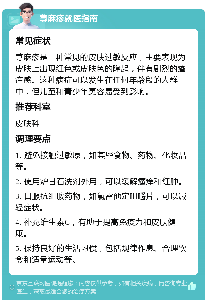 荨麻疹就医指南 常见症状 荨麻疹是一种常见的皮肤过敏反应，主要表现为皮肤上出现红色或皮肤色的隆起，伴有剧烈的瘙痒感。这种病症可以发生在任何年龄段的人群中，但儿童和青少年更容易受到影响。 推荐科室 皮肤科 调理要点 1. 避免接触过敏原，如某些食物、药物、化妆品等。 2. 使用炉甘石洗剂外用，可以缓解瘙痒和红肿。 3. 口服抗组胺药物，如氯雷他定咀嚼片，可以减轻症状。 4. 补充维生素C，有助于提高免疫力和皮肤健康。 5. 保持良好的生活习惯，包括规律作息、合理饮食和适量运动等。