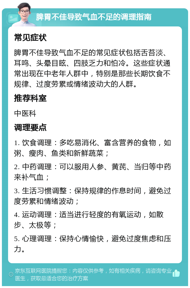 脾胃不佳导致气血不足的调理指南 常见症状 脾胃不佳导致气血不足的常见症状包括舌苔淡、耳鸣、头晕目眩、四肢乏力和怕冷。这些症状通常出现在中老年人群中，特别是那些长期饮食不规律、过度劳累或情绪波动大的人群。 推荐科室 中医科 调理要点 1. 饮食调理：多吃易消化、富含营养的食物，如粥、瘦肉、鱼类和新鲜蔬菜； 2. 中药调理：可以服用人参、黄芪、当归等中药来补气血； 3. 生活习惯调整：保持规律的作息时间，避免过度劳累和情绪波动； 4. 运动调理：适当进行轻度的有氧运动，如散步、太极等； 5. 心理调理：保持心情愉快，避免过度焦虑和压力。