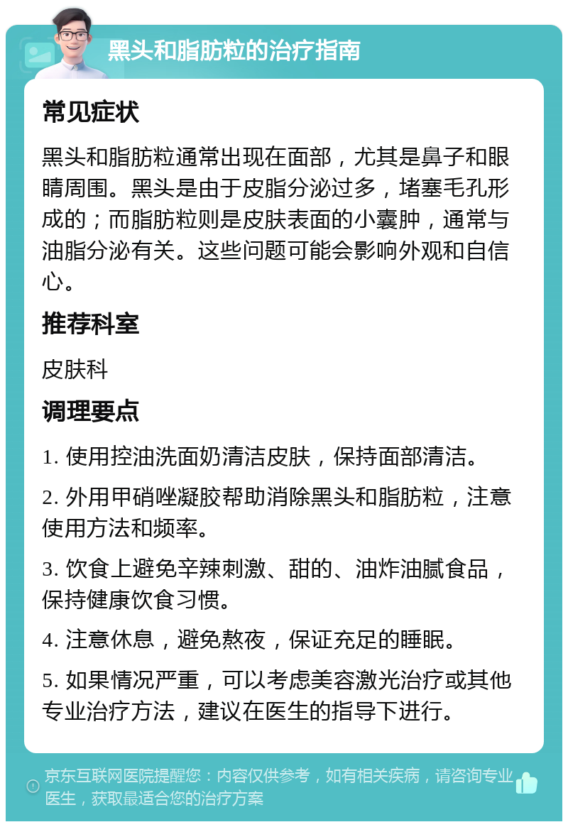 黑头和脂肪粒的治疗指南 常见症状 黑头和脂肪粒通常出现在面部，尤其是鼻子和眼睛周围。黑头是由于皮脂分泌过多，堵塞毛孔形成的；而脂肪粒则是皮肤表面的小囊肿，通常与油脂分泌有关。这些问题可能会影响外观和自信心。 推荐科室 皮肤科 调理要点 1. 使用控油洗面奶清洁皮肤，保持面部清洁。 2. 外用甲硝唑凝胶帮助消除黑头和脂肪粒，注意使用方法和频率。 3. 饮食上避免辛辣刺激、甜的、油炸油腻食品，保持健康饮食习惯。 4. 注意休息，避免熬夜，保证充足的睡眠。 5. 如果情况严重，可以考虑美容激光治疗或其他专业治疗方法，建议在医生的指导下进行。