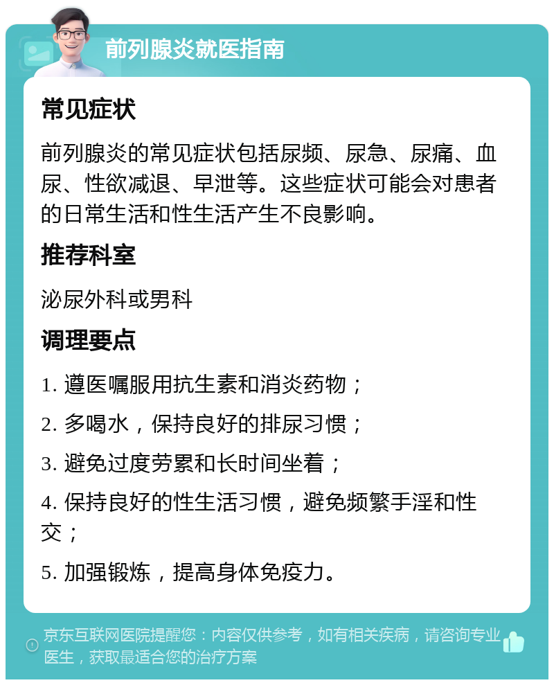 前列腺炎就医指南 常见症状 前列腺炎的常见症状包括尿频、尿急、尿痛、血尿、性欲减退、早泄等。这些症状可能会对患者的日常生活和性生活产生不良影响。 推荐科室 泌尿外科或男科 调理要点 1. 遵医嘱服用抗生素和消炎药物； 2. 多喝水，保持良好的排尿习惯； 3. 避免过度劳累和长时间坐着； 4. 保持良好的性生活习惯，避免频繁手淫和性交； 5. 加强锻炼，提高身体免疫力。