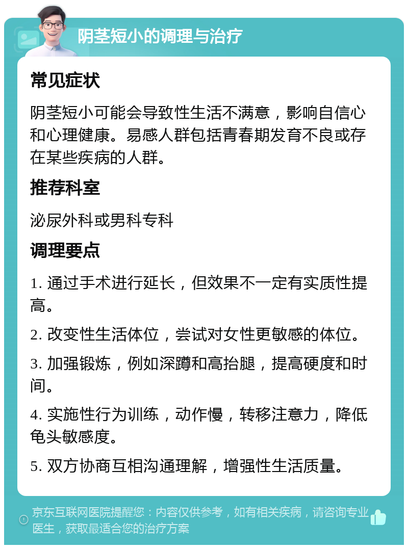 阴茎短小的调理与治疗 常见症状 阴茎短小可能会导致性生活不满意，影响自信心和心理健康。易感人群包括青春期发育不良或存在某些疾病的人群。 推荐科室 泌尿外科或男科专科 调理要点 1. 通过手术进行延长，但效果不一定有实质性提高。 2. 改变性生活体位，尝试对女性更敏感的体位。 3. 加强锻炼，例如深蹲和高抬腿，提高硬度和时间。 4. 实施性行为训练，动作慢，转移注意力，降低龟头敏感度。 5. 双方协商互相沟通理解，增强性生活质量。