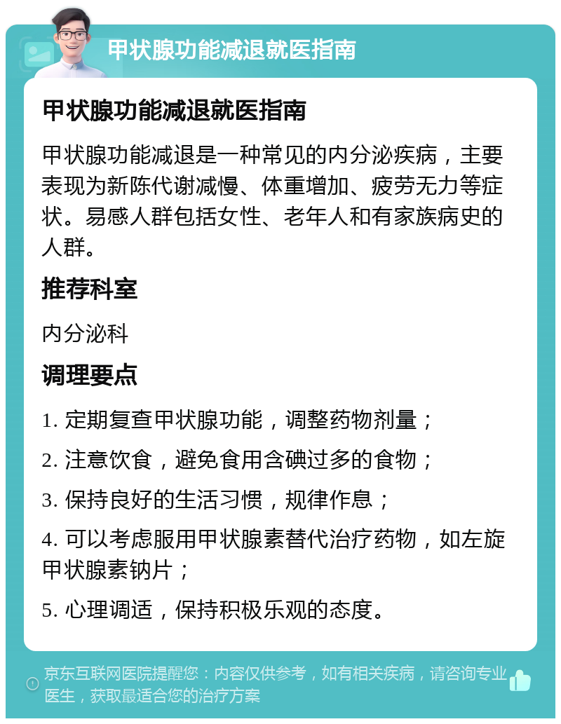 甲状腺功能减退就医指南 甲状腺功能减退就医指南 甲状腺功能减退是一种常见的内分泌疾病，主要表现为新陈代谢减慢、体重增加、疲劳无力等症状。易感人群包括女性、老年人和有家族病史的人群。 推荐科室 内分泌科 调理要点 1. 定期复查甲状腺功能，调整药物剂量； 2. 注意饮食，避免食用含碘过多的食物； 3. 保持良好的生活习惯，规律作息； 4. 可以考虑服用甲状腺素替代治疗药物，如左旋甲状腺素钠片； 5. 心理调适，保持积极乐观的态度。