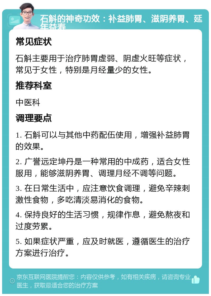 石斛的神奇功效：补益肺胃、滋阴养胃、延年益寿 常见症状 石斛主要用于治疗肺胃虚弱、阴虚火旺等症状，常见于女性，特别是月经量少的女性。 推荐科室 中医科 调理要点 1. 石斛可以与其他中药配伍使用，增强补益肺胃的效果。 2. 广誉远定坤丹是一种常用的中成药，适合女性服用，能够滋阴养胃、调理月经不调等问题。 3. 在日常生活中，应注意饮食调理，避免辛辣刺激性食物，多吃清淡易消化的食物。 4. 保持良好的生活习惯，规律作息，避免熬夜和过度劳累。 5. 如果症状严重，应及时就医，遵循医生的治疗方案进行治疗。