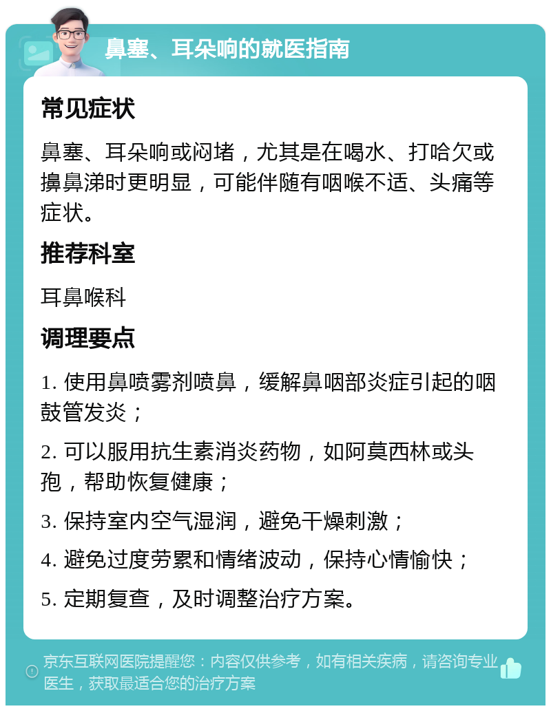 鼻塞、耳朵响的就医指南 常见症状 鼻塞、耳朵响或闷堵，尤其是在喝水、打哈欠或擤鼻涕时更明显，可能伴随有咽喉不适、头痛等症状。 推荐科室 耳鼻喉科 调理要点 1. 使用鼻喷雾剂喷鼻，缓解鼻咽部炎症引起的咽鼓管发炎； 2. 可以服用抗生素消炎药物，如阿莫西林或头孢，帮助恢复健康； 3. 保持室内空气湿润，避免干燥刺激； 4. 避免过度劳累和情绪波动，保持心情愉快； 5. 定期复查，及时调整治疗方案。