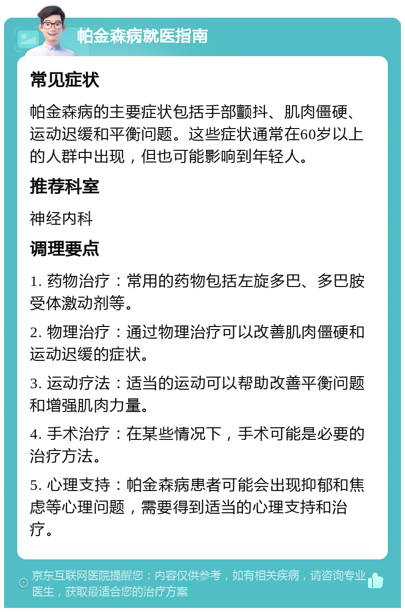 帕金森病就医指南 常见症状 帕金森病的主要症状包括手部颤抖、肌肉僵硬、运动迟缓和平衡问题。这些症状通常在60岁以上的人群中出现，但也可能影响到年轻人。 推荐科室 神经内科 调理要点 1. 药物治疗：常用的药物包括左旋多巴、多巴胺受体激动剂等。 2. 物理治疗：通过物理治疗可以改善肌肉僵硬和运动迟缓的症状。 3. 运动疗法：适当的运动可以帮助改善平衡问题和增强肌肉力量。 4. 手术治疗：在某些情况下，手术可能是必要的治疗方法。 5. 心理支持：帕金森病患者可能会出现抑郁和焦虑等心理问题，需要得到适当的心理支持和治疗。