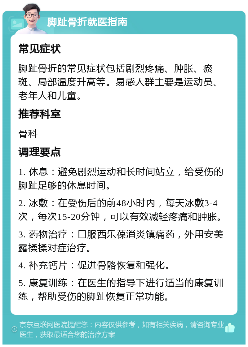 脚趾骨折就医指南 常见症状 脚趾骨折的常见症状包括剧烈疼痛、肿胀、瘀斑、局部温度升高等。易感人群主要是运动员、老年人和儿童。 推荐科室 骨科 调理要点 1. 休息：避免剧烈运动和长时间站立，给受伤的脚趾足够的休息时间。 2. 冰敷：在受伤后的前48小时内，每天冰敷3-4次，每次15-20分钟，可以有效减轻疼痛和肿胀。 3. 药物治疗：口服西乐葆消炎镇痛药，外用安美露揉揉对症治疗。 4. 补充钙片：促进骨骼恢复和强化。 5. 康复训练：在医生的指导下进行适当的康复训练，帮助受伤的脚趾恢复正常功能。