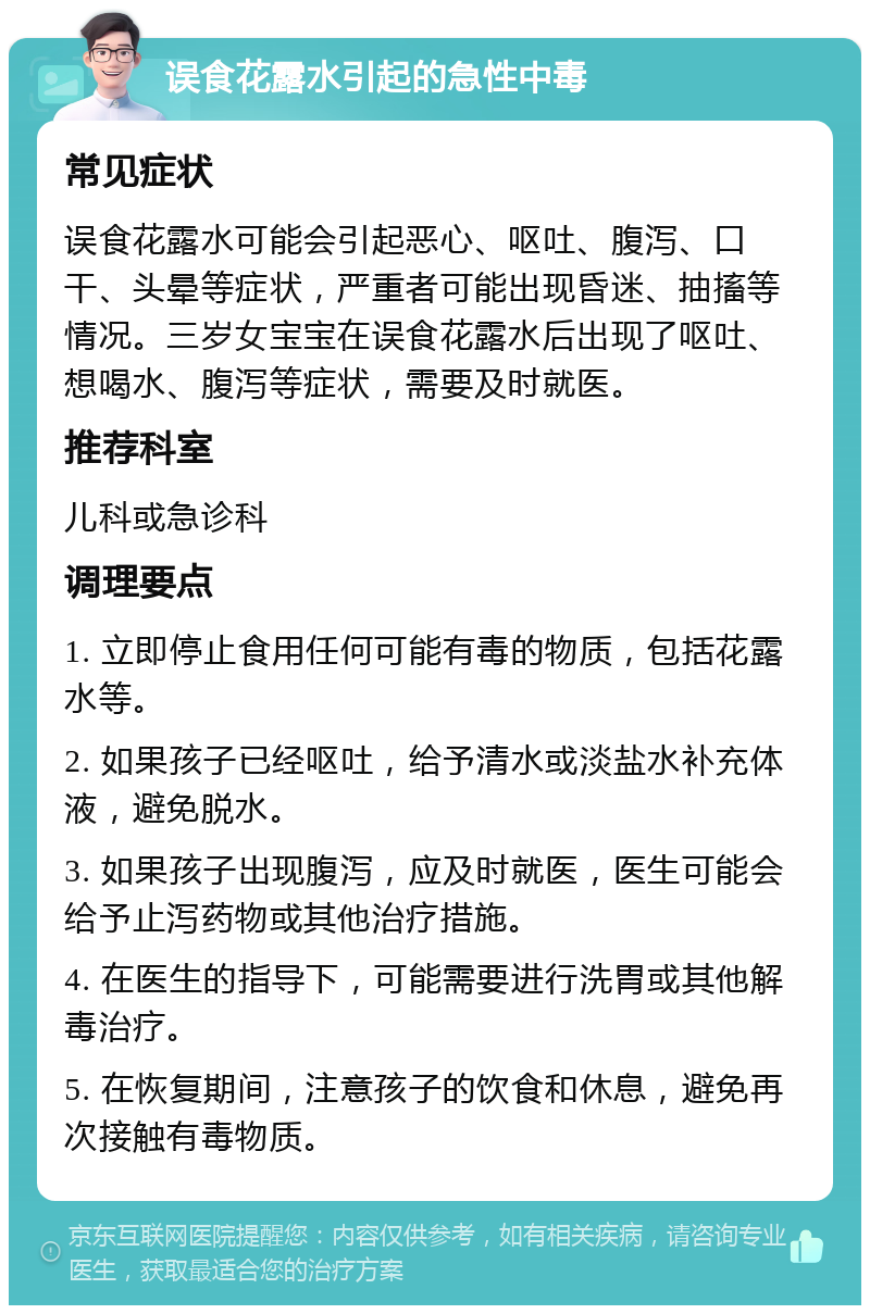 误食花露水引起的急性中毒 常见症状 误食花露水可能会引起恶心、呕吐、腹泻、口干、头晕等症状，严重者可能出现昏迷、抽搐等情况。三岁女宝宝在误食花露水后出现了呕吐、想喝水、腹泻等症状，需要及时就医。 推荐科室 儿科或急诊科 调理要点 1. 立即停止食用任何可能有毒的物质，包括花露水等。 2. 如果孩子已经呕吐，给予清水或淡盐水补充体液，避免脱水。 3. 如果孩子出现腹泻，应及时就医，医生可能会给予止泻药物或其他治疗措施。 4. 在医生的指导下，可能需要进行洗胃或其他解毒治疗。 5. 在恢复期间，注意孩子的饮食和休息，避免再次接触有毒物质。