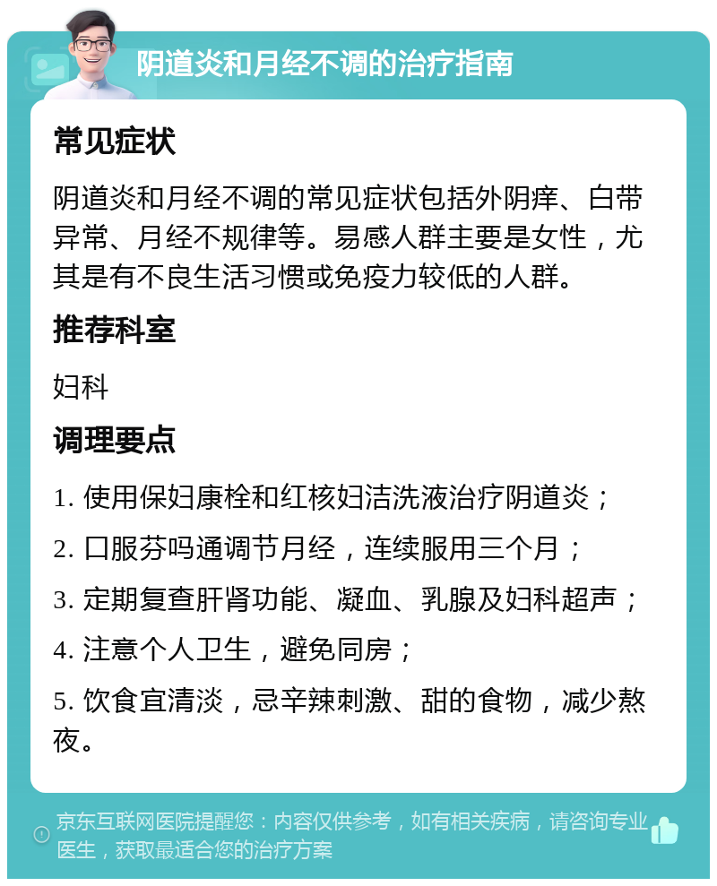 阴道炎和月经不调的治疗指南 常见症状 阴道炎和月经不调的常见症状包括外阴痒、白带异常、月经不规律等。易感人群主要是女性，尤其是有不良生活习惯或免疫力较低的人群。 推荐科室 妇科 调理要点 1. 使用保妇康栓和红核妇洁洗液治疗阴道炎； 2. 口服芬吗通调节月经，连续服用三个月； 3. 定期复查肝肾功能、凝血、乳腺及妇科超声； 4. 注意个人卫生，避免同房； 5. 饮食宜清淡，忌辛辣刺激、甜的食物，减少熬夜。