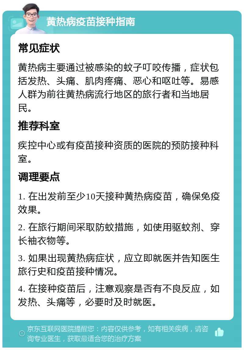 黄热病疫苗接种指南 常见症状 黄热病主要通过被感染的蚊子叮咬传播，症状包括发热、头痛、肌肉疼痛、恶心和呕吐等。易感人群为前往黄热病流行地区的旅行者和当地居民。 推荐科室 疾控中心或有疫苗接种资质的医院的预防接种科室。 调理要点 1. 在出发前至少10天接种黄热病疫苗，确保免疫效果。 2. 在旅行期间采取防蚊措施，如使用驱蚊剂、穿长袖衣物等。 3. 如果出现黄热病症状，应立即就医并告知医生旅行史和疫苗接种情况。 4. 在接种疫苗后，注意观察是否有不良反应，如发热、头痛等，必要时及时就医。