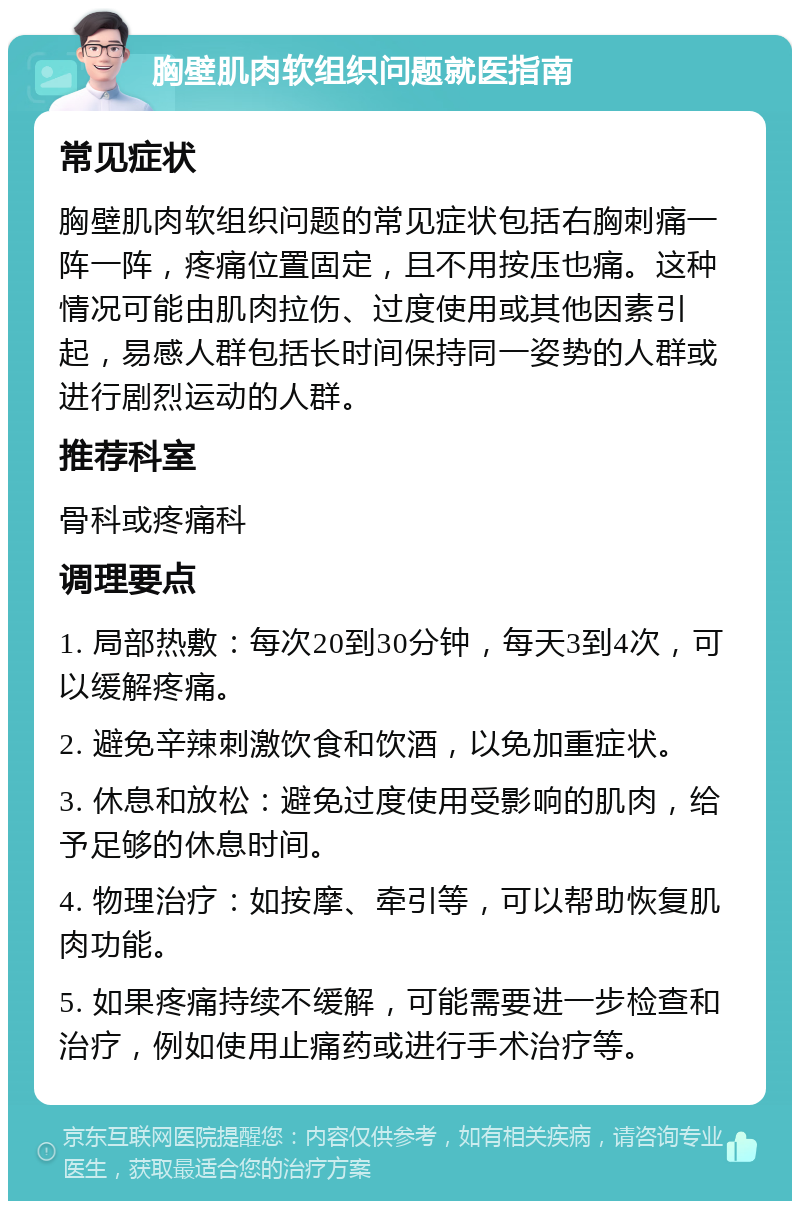 胸壁肌肉软组织问题就医指南 常见症状 胸壁肌肉软组织问题的常见症状包括右胸刺痛一阵一阵，疼痛位置固定，且不用按压也痛。这种情况可能由肌肉拉伤、过度使用或其他因素引起，易感人群包括长时间保持同一姿势的人群或进行剧烈运动的人群。 推荐科室 骨科或疼痛科 调理要点 1. 局部热敷：每次20到30分钟，每天3到4次，可以缓解疼痛。 2. 避免辛辣刺激饮食和饮酒，以免加重症状。 3. 休息和放松：避免过度使用受影响的肌肉，给予足够的休息时间。 4. 物理治疗：如按摩、牵引等，可以帮助恢复肌肉功能。 5. 如果疼痛持续不缓解，可能需要进一步检查和治疗，例如使用止痛药或进行手术治疗等。