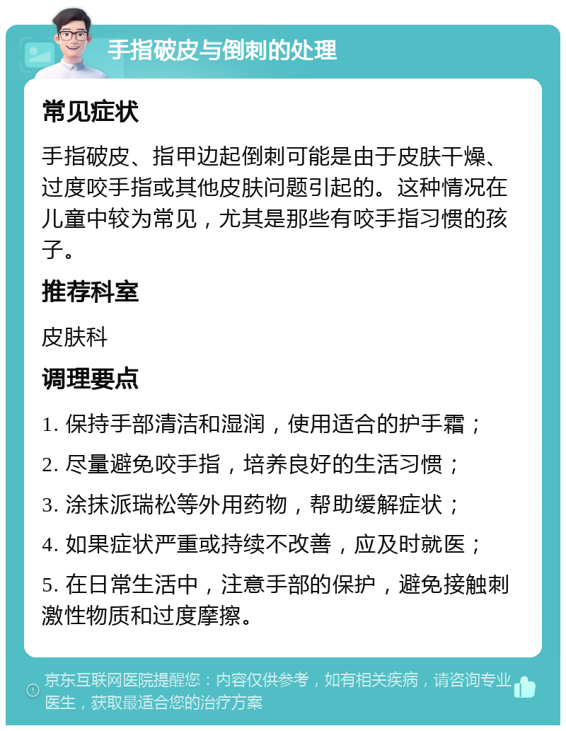 手指破皮与倒刺的处理 常见症状 手指破皮、指甲边起倒刺可能是由于皮肤干燥、过度咬手指或其他皮肤问题引起的。这种情况在儿童中较为常见，尤其是那些有咬手指习惯的孩子。 推荐科室 皮肤科 调理要点 1. 保持手部清洁和湿润，使用适合的护手霜； 2. 尽量避免咬手指，培养良好的生活习惯； 3. 涂抹派瑞松等外用药物，帮助缓解症状； 4. 如果症状严重或持续不改善，应及时就医； 5. 在日常生活中，注意手部的保护，避免接触刺激性物质和过度摩擦。